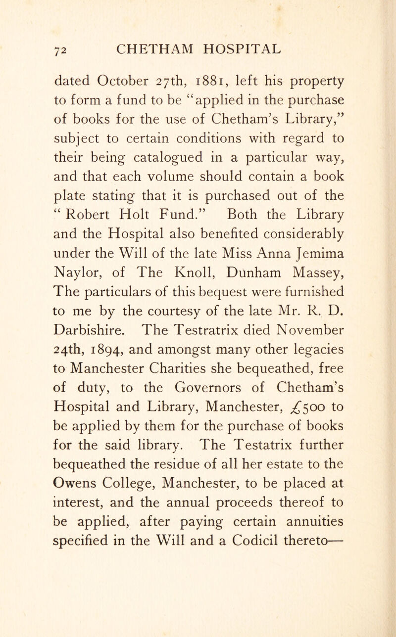 dated October 27th, 1881, left his property to form a fund to be “applied in the purchase of books for the use of Chetham’s Library/’ subject to certain conditions with regard to their being catalogued in a particular way, and that each volume should contain a book plate stating that it is purchased out of the “ Robert Holt Fund.” Both the Library and the Hospital also benefited considerably under the Will of the late Miss Anna Jemima Naylor, of The Knoll, Dunham Massey, The particulars of this bequest were furnished to me by the courtesy of the late Mr. R. D. Darbishire. The Testratrix died November 24th, 1894, and amongst many other legacies to Manchester Charities she bequeathed, free of duty, to the Governors of Chetham’s Hospital and Library, Manchester, ^500 to be applied by them for the purchase of books for the said library. The Testatrix further bequeathed the residue of all her estate to the Owens College, Manchester, to be placed at interest, and the annual proceeds thereof to be applied, after paying certain annuities specified in the Will and a Codicil thereto—