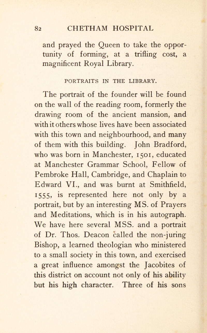 and prayed the Queen to take the oppor- tunity of forming, at a trifling cost, a magnificent Royal Library. PORTRAITS IN THE LIBRARY. The portrait of the founder will be found on the wall of the reading room, formerly the drawing room of the ancient mansion, and with it others whose lives have been associated with this town and neighbourhood, and many of them with this building. John Bradford, who was born in Manchester, 1501, educated at Manchester Grammar School, Fellow of Pembroke Hall, Cambridge, and Chaplain to Edward VL, and was burnt at Smithfield, 1555, is represented here not only by a portrait, but by an interesting MS. of Prayers and Meditations, which is in his autograph. We have here several MSS. and a portrait of Dr. Thos. Deacon called the non-juring Bishop, a learned theologian who ministered to a small society in this town, and exercised a great influence amongst the Jacobites of this district on account not only of his ability but his high character. Three of his sons