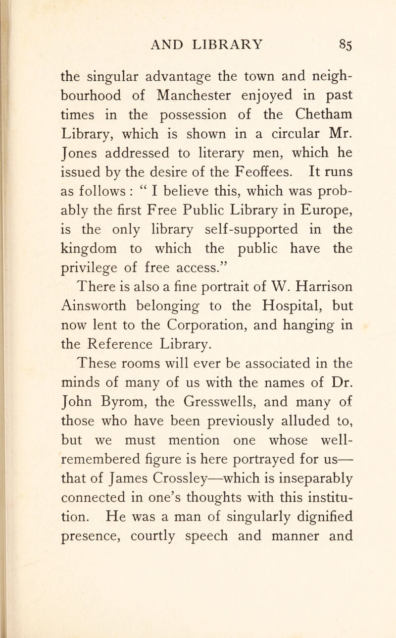 the singular advantage the town and neigh- bourhood of Manchester enjoyed in past times in the possession of the Chetham Library, which is shown in a circular Mr. Jones addressed to literary men, which he issued by the desire of the Feoffees. It runs as follows : “ I believe this, which was prob- ably the first Free Public Library in Europe, is the only library self-supported in the kingdom to which the public have the privilege of free access.'’ There is also a fine portrait of W. Harrison Ainsworth belonging to the Hospital, but now lent to the Corporation, and hanging in the Reference Library. These rooms will ever be associated in the minds of many of us with the names of Dr. John Byrom, the Gresswells, and many of those who have been previously alluded to, but we must mention one whose well- remembered figure is here portrayed for us— that of James Crossley—which is inseparably connected in one's thoughts with this institu- tion. He was a man of singularly dignified presence, courtly speech and manner and