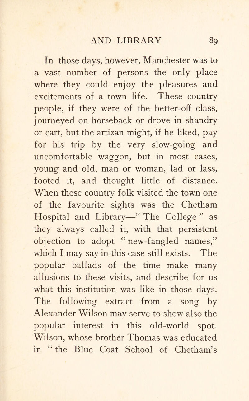 In those days, however, Manchester was to a vast number of persons the only place where they could enjoy the pleasures and excitements of a town life. These country people, if they were of the better-off class, journeyed on horseback or drove in shandry or cart, but the artizan might, if he liked, pay for his trip by the very slow-going and uncomfortable waggon, but in most cases, young and old, man or woman, lad or lass, footed it, and thought little of distance. When these country folk visited the town one of the favourite sights was the Chetham Hospital and Library—The College ’’ as they always called it, with that persistent objection to adopt “ new-fangled names,” which I may say in this case still exists. The popular ballads of the time make many allusions to these visits, and describe for us what this institution was like in those days. The following extract from a song by Alexander Wilson may serve to show also the popular interest in this old-world spot. Wilson, whose brother Thomas was educated in the Blue Coat School of Chetham’s