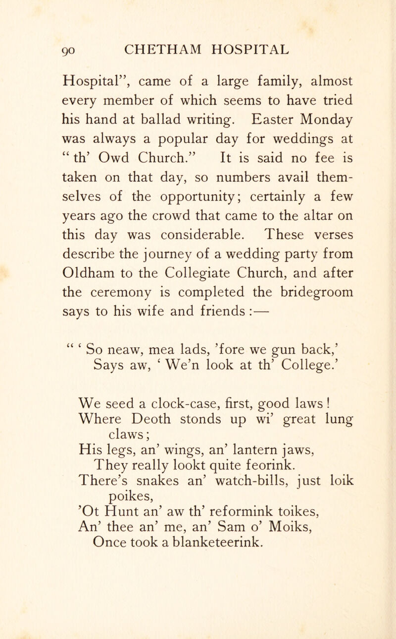 go Hospital”, came of a large family, almost every member of which seems to have tried his hand at ballad writing. Easter Monday was always a popular day for weddings at “ th’ Owd Church.” It is said no fee is taken on that day, so numbers avail them- selves of the opportunity; certainly a few years ago the crowd that came to the altar on this day was considerable. These verses describe the journey of a wedding party from Oldham to the Collegiate Church, and after the ceremony is completed the bridegroom says to his wife and friends :— “ ‘ So neaw, mea lads. Tore we gun back,’ Says aw, ‘ We’n look at th’ College.’ We seed a clock-case, first, good laws ! Where Deoth stonds up wi’ great lung claws; His legs, an’ wings, an’ lantern jaws. They really lookt quite feorink. There’s snakes an’ watch-bills, just loik poikes, ’Ot Hunt an’ aw th’ reformink toikes. An’ thee an’ me, an’ Sam o’ Moiks, Once took a blanketeerink.