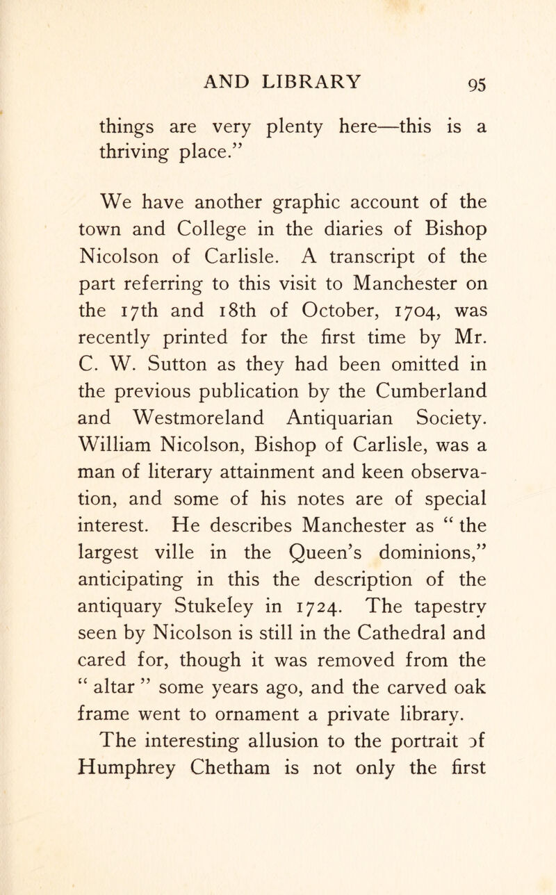 things are very plenty here—this is a thriving place/’ We have another graphic account of the town and College in the diaries of Bishop Nicolson of Carlisle. A transcript of the part referring to this visit to Manchester on the 17th and i8th of October, 1704, was recently printed for the first time by Mr. C. W. Sutton as they had been omitted in the previous publication by the Cumberland and Westmoreland Antiquarian Society. William Nicolson, Bishop of Carlisle, was a man of literary attainment and keen observa- tion, and some of his notes are of special interest. He describes Manchester as “ the largest ville in the Queen’s dominions,” anticipating in this the description of the antiquary Stukeley in 1724. The tapestry seen by Nicolson is still in the Cathedral and cared for, though it was removed from the “ altar ” some years ago, and the carved oak frame went to ornament a private library. The interesting allusion to the portrait of Humphrey Chetham is not only the first