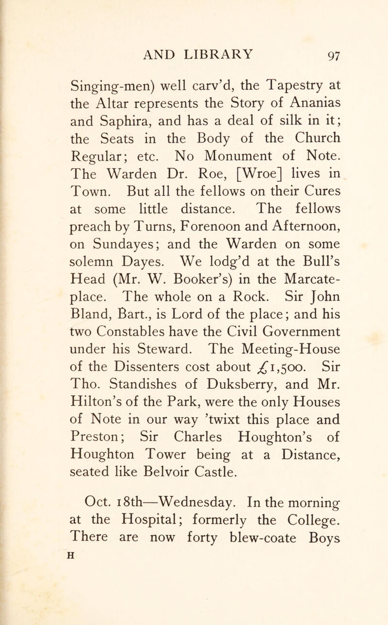 Singing-men) well carv’d, the Tapestry at the Altar represents the Story of Ananias and Saphira, and has a deal of silk in it; the Seats in the Body of the Church Regular; etc. No Monument of Note. The Warden Dr. Roe, [Wroe] lives in Town. But all the fellows on their Cures at some little distance. The fellows preach by Turns, Forenoon and Afternoon, on Sundayes; and the Warden on some solemn Dayes. We lodg’d at the Bull’s Head (Mr. W. Booker’s) in the Marcate- place. The whole on a Rock. Sir John Bland, Bart., is Lord of the place; and his two Constables have the Civil Government under his Steward. The Meeting-House of the Dissenters cost about 1,500. Sir Tho. Standishes of Duksberry, and Mr. Hilton’s of the Park, were the only Houses of Note in our way ’twixt this place and Preston; Sir Charles Houghton’s of Houghton Tower being at a Distance, seated like Belvoir Castle. Oct. 18th—Wednesday. In the morning at the Hospital; formerly the College. There are now forty blew-coate Boys H