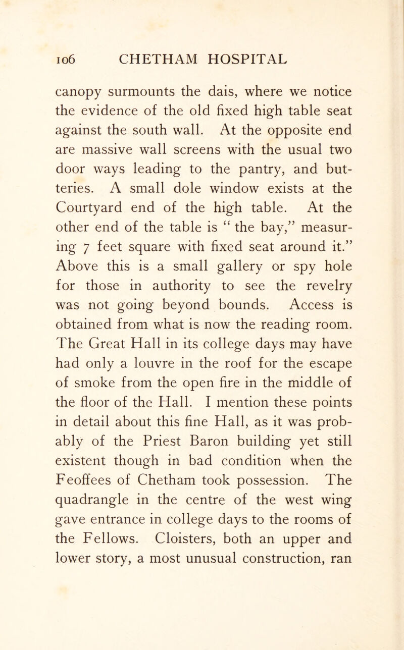 canopy surmounts the dais, where we notice the evidence of the old fixed high table seat against the south wall. At the opposite end are massive wall screens with the usual two door ways leading to the pantry, and but- teries. A small dole window exists at the Courtyard end of the high table. At the other end of the table is “ the bay,'’ measur- ing 7 feet square with fixed seat around it.” Above this is a small gallery or spy hole for those in authority to see the revelry was not going beyond bounds. Access is obtained from what is now the reading room. The Great Hall in its college days may have had only a louvre in the roof for the escape of smoke from the open fire in the middle of the floor of the Hall. I mention these points in detail about this fine Hall, as it was prob- ably of the Priest Baron building yet still existent though in bad condition when the Feoffees of Chetham took possession. The quadrangle in the centre of the west wing gave entrance in college days to the rooms of the Fellows. Cloisters, both an upper and lower story, a most unusual construction, ran