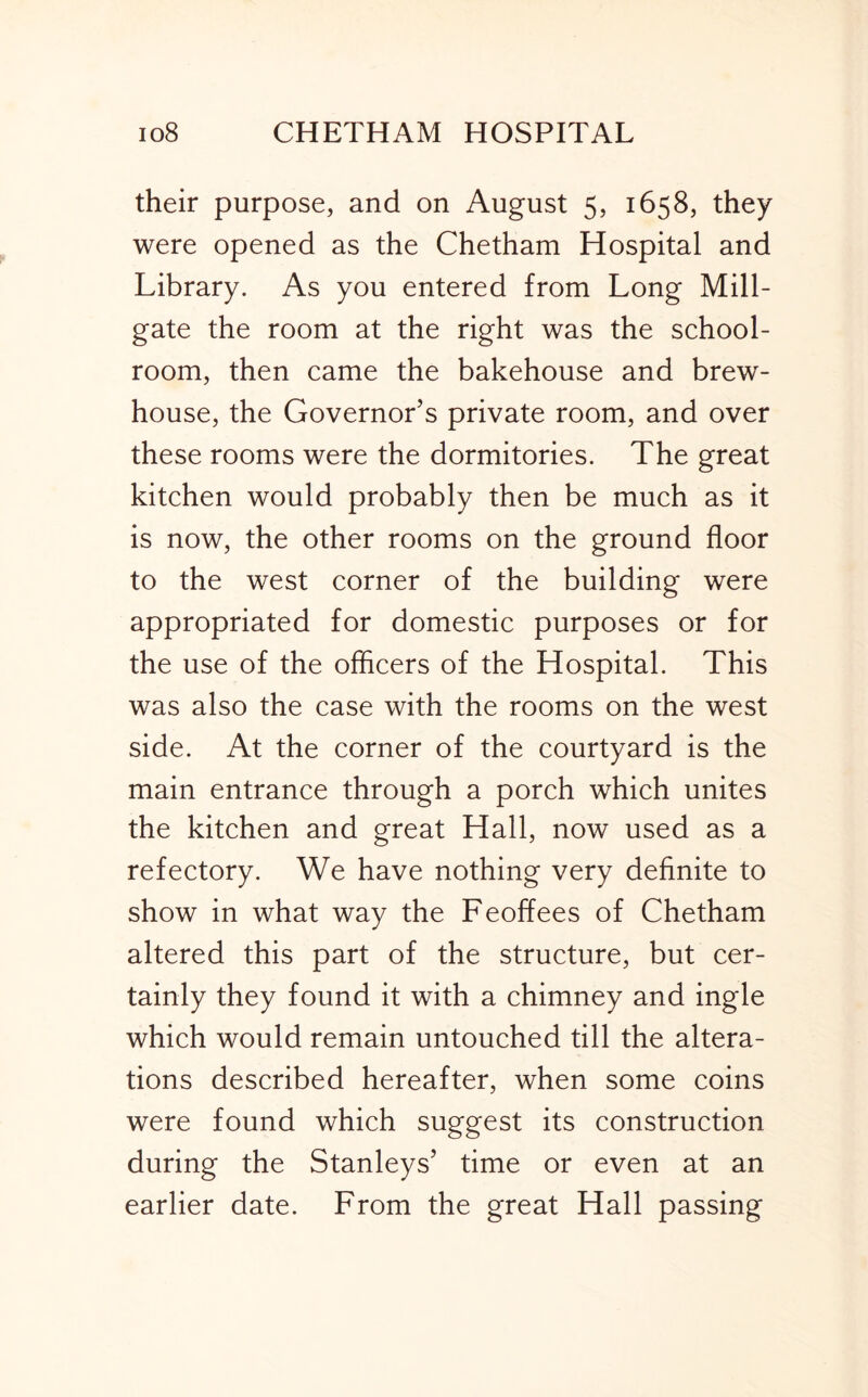 their purpose, and on August 5, 1658, they were opened as the Chetham Hospital and Library. As you entered from Long Mill- gate the room at the right was the school- room, then came the bakehouse and brew- house, the Governor’s private room, and over these rooms were the dormitories. The great kitchen would probably then be much as it is now, the other rooms on the ground floor to the west corner of the building were appropriated for domestic purposes or for the use of the officers of the Hospital. This was also the case with the rooms on the west side. At the corner of the courtyard is the main entrance through a porch which unites the kitchen and great Hall, now used as a refectory. We have nothing very definite to show in what way the Feoffees of Chetham altered this part of the structure, but cer- tainly they found it with a chimney and ingle which would remain untouched till the altera- tions described hereafter, when some coins were found which suggest its construction during the Stanleys’ time or even at an earlier date. From the great Hall passing