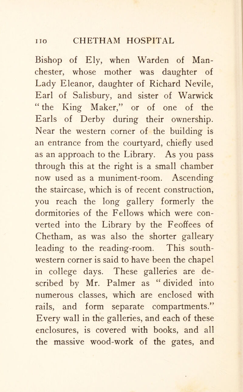 Bishop of Ely, when Warden of Man- chester, whose mother was daughter of Lady Eleanor, daughter of Richard Nevile, Earl of Salisbury, and sister of Warwick “ the King Maker,’’ or of one of the Earls of Derby during their ownership. Near the western corner of the building is an entrance from the courtyard, chiefly used as an approach to the Library. As you pass through this at the right is a small chamber now used as a muniment-room. Ascending the staircase, which is of recent construction, you reach the long gallery formerly the dormitories of the Fellows which were con- verted into the Library by the Feoffees of Chetham, as was also the shorter galleary leading to the reading-room. This south- western corner is said to have been the chapel in college days. These galleries are de- scribed by Mr. Palmer as “ divided into numerous classes, which are enclosed with rails, and form separate compartments.” Every wall in the galleries, and each of these enclosures, is covered with books, and all the massive wood-work of the gates, and