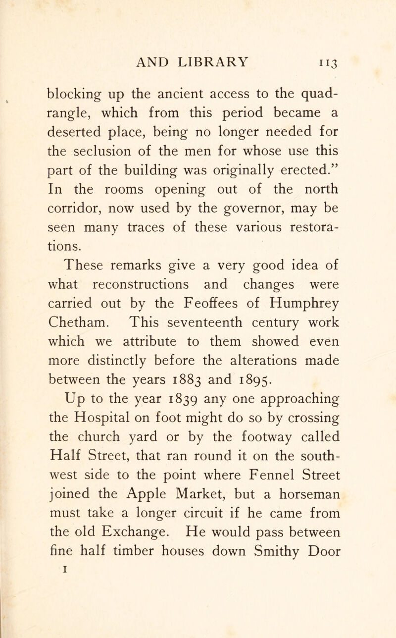 blocking up the ancient access to the quad- rangle, which from this period became a deserted place, being no longer needed for the seclusion of the men for whose use this part of the building was originally erected/’ In the rooms opening out of the north corridor, now used by the governor, may be seen many traces of these various restora- tions. These remarks give a very good idea of what reconstructions and changes were carried out by the Feoffees of Humphrey Chetham. This seventeenth century work which we attribute to them showed even more distinctly before the alterations made between the years 1883 and 1895. Up to the year 1839 any one approaching the Hospital on foot might do so by crossing the church yard or by the footway called Half Street, that ran round it on the south- west side to the point where Fennel Street joined the Apple Market, but a horseman must take a longer circuit if he came from the old Exchange. He would pass between fine half timber houses down Smithy Door I