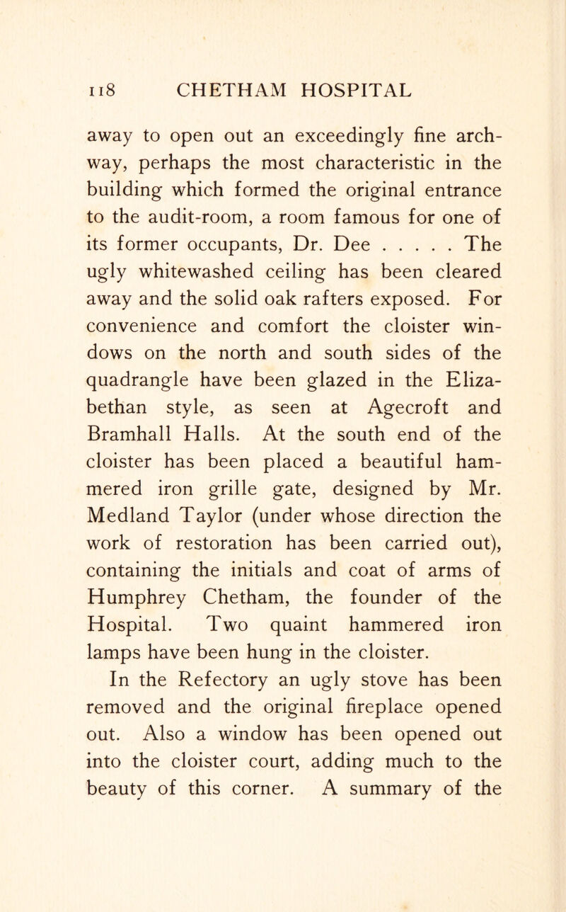 away to open out an exceedingly fine arch- way, perhaps the most characteristic in the building which formed the original entrance to the audit-room, a room famous for one of its former occupants. Dr. Dee The ugly whitewashed ceiling has been cleared away and the solid oak rafters exposed. For convenience and comfort the cloister win- dows on the north and south sides of the quadrangle have been glazed in the Eliza- bethan style, as seen at Agecroft and Bramhall Halls. At the south end of the cloister has been placed a beautiful ham- mered iron grille gate, designed by Mr. Medland Taylor (under whose direction the work of restoration has been carried out), containing the initials and coat of arms of Humphrey Chetham, the founder of the Hospital. Two quaint hammered iron lamps have been hung in the cloister. In the Refectory an ugly stove has been removed and the original fireplace opened out. Also a window has been opened out into the cloister court, adding much to the beauty of this corner. A summary of the