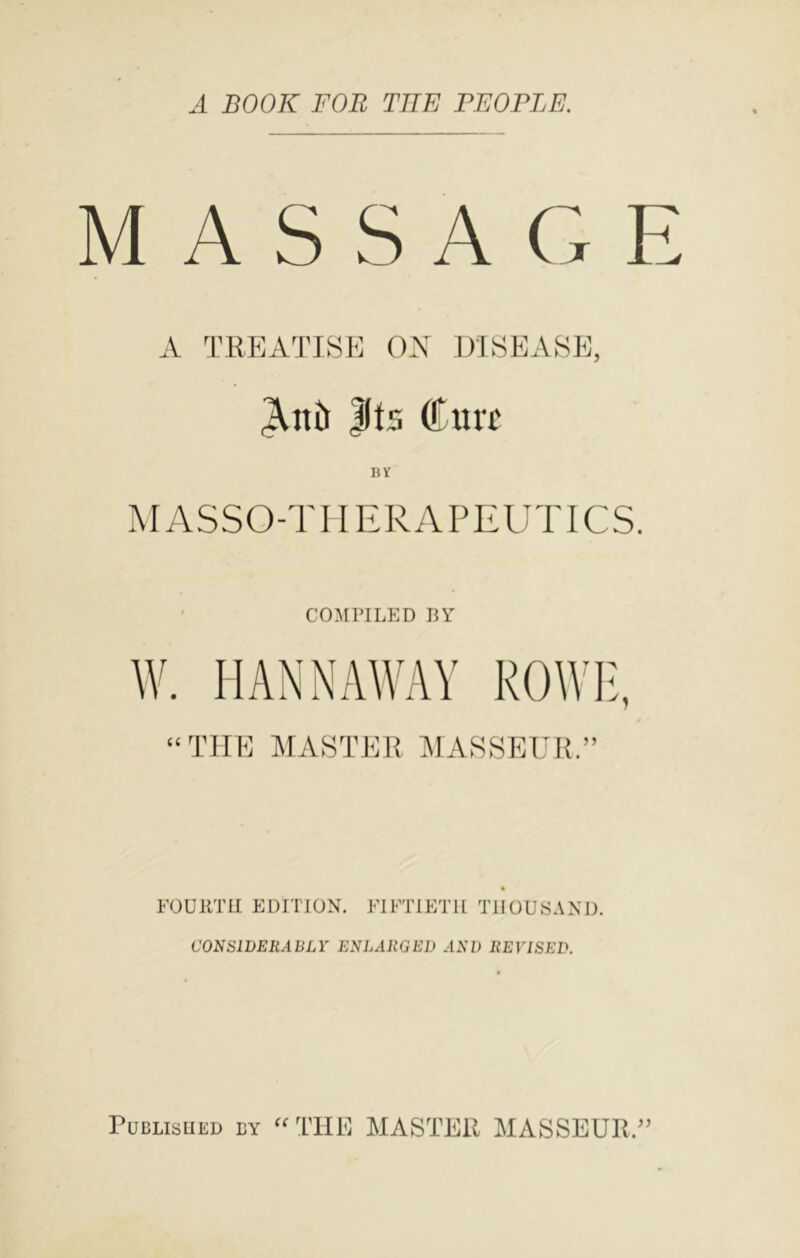 A BOOK FOR THE FEOPLE. MASSAGE A 'I’RKATISE OX DISEASE, ^Illl |(t5 Cult BY MASSO-TIIERAPEUTICS. COMPILED BY W. I IAN NAWAY ROWF. (( rn THE MASTER AIASSEUR.” FOURTH EDITION. FIFTIETH THOUSAND. CONSIDERABLY ENLARGED AND REVISED. Published by PIASTER AlASSEUR.^’