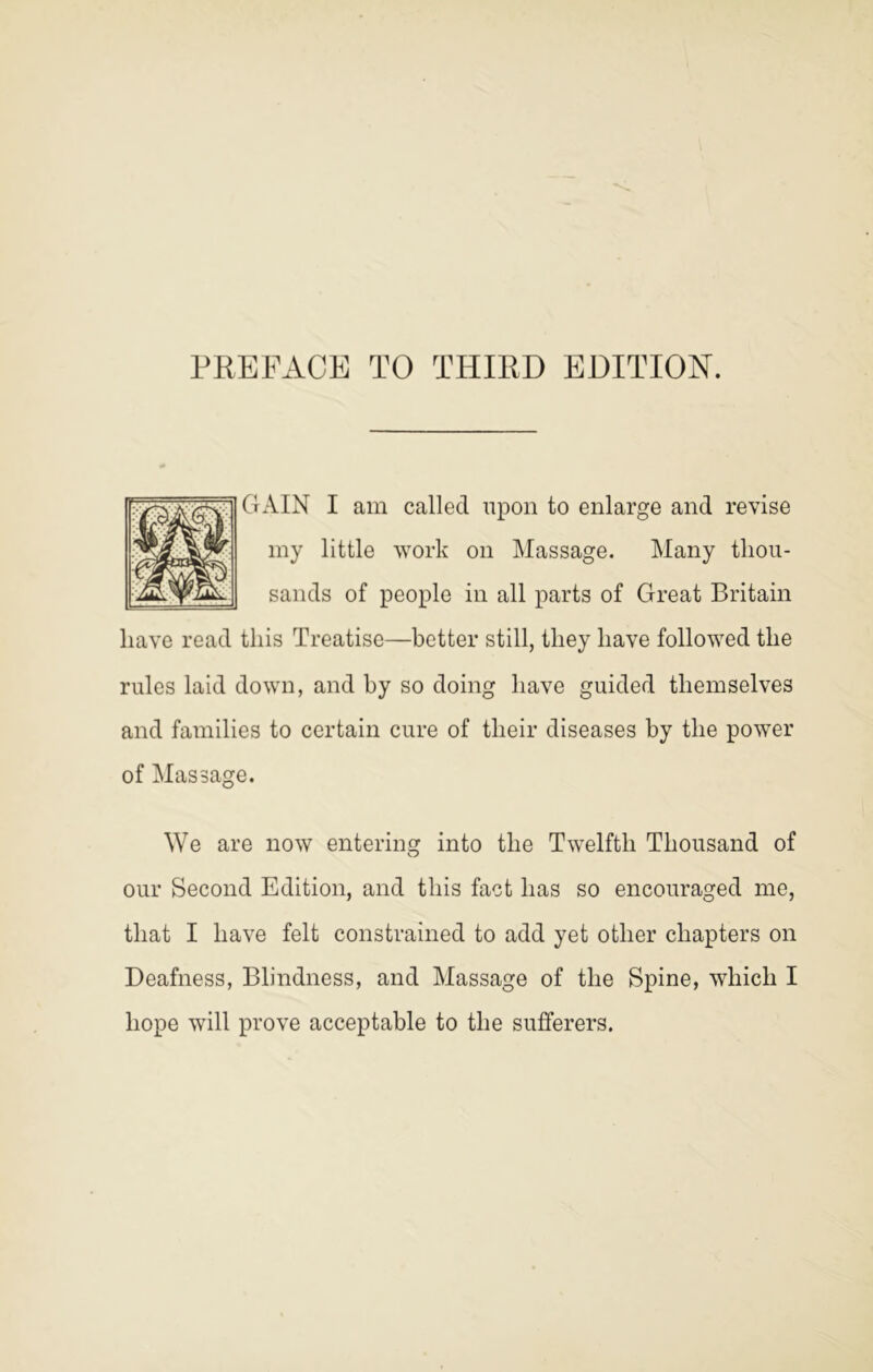 GAIN I am called upon to enlarge and revise my little work on Massage. Many thou- sands of people in all parts of Great Britain have read this Treatise—better still, they have followed the rules laid down, and by so doing have guided themselves and families to certain cure of their diseases by the power of Massage. We are now entering into the Twelfth Thousand of our Second Edition, and this fact has so encouraged me, that I have felt constrained to add yet other chapters on Deafness, Blindness, and Massage of the Spine, which I hope will prove acceptable to the sufferers.