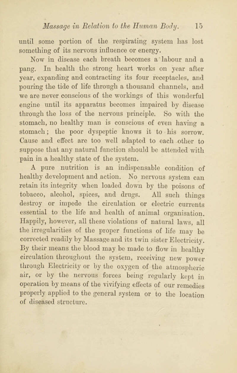 until some portion of the respirating system has lost something of its nervous influence or energy. Now in disease each breath becomes a’labour and a pang. In health the strong heart works on year after year, expanding and contracting its four receptacles, and pouring the tide of life through a thousand channels, and we are never conscious of the workings of this wonderful engine until its apparatus becomes impaired by disease through the loss of the nervous principle. So with the stomach, no healthy man is conscious of even having a stomach; the poor dyspeptic knows it to his sorrow. Cause and effect are too well adapted to each other to suppose that any natural function should be attended with pain in a healthy state of the system. A pure nutrition is an indispensable condition of healthy development and action. No nervous system can retain its integrity when loaded down by the poisons of tobacco, alcohol, spices, and drugs. All sucli tilings destroy or impede the circulation or electric currents essential to the life and health of animal organisation. Happily, however, all these violations of natural laws, all the irregularities of the proper functions of life may be corrected readily by Massage and its twin sister Electricity. By their means the blood may be made to flow in healthy circulation throughout the system, receiving new power through Electricity or by the oxygen of the atmospheric air, or by the nervous forces being regularly kept in operation by means of the vivifying effects of our remedies properly applied to the general system or to the location of diseased structure.