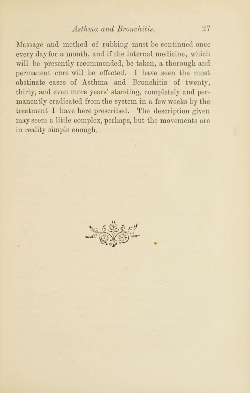 Massacre and method of rubbiim must be continued once o o every day for a month, and if the internal medicine, which will be presently recommended, be taken, a thorough and permanent cure will be effected. I have seen the most obstinate cases of Asthma and Bronchitis of twenty, thirty, and even more years’ standing, completely and per- manently eradicated from the system in a few weeks by the treatment I have here prescribed. The description given may seem a little complex, perhaps, but the movements are in reality simple enough.