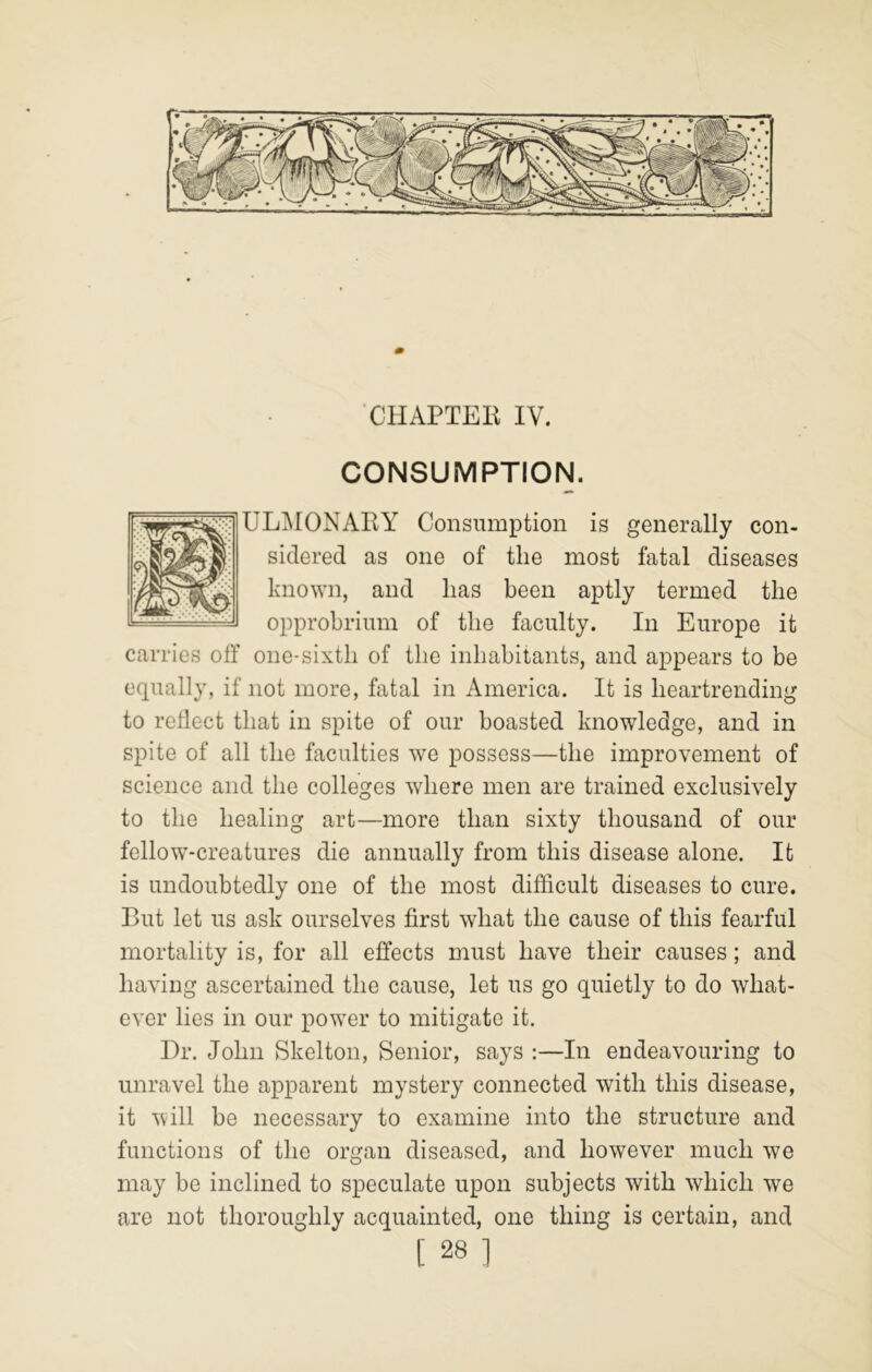 CONSUMPTION. UL]\IONAEY Consumption is generally con- sidered as one of the most fatal diseases known, and lias been aptly termed the ^ opprobrium of the faculty. In Europe it carries off one-sixth of the inhabitants, and appears to be equally, if not more, fatal in America. It is heartrending to reflect that in spite of our boasted knowledge, and in spite of all the faculties we possess—the improvement of science and the colleges where men are trained exclusively to the healing art—more than sixty thousand of our fellow-creatures die annually from this disease alone. It is undoubtedly one of the most difficult diseases to cure. But let us ask ourselves first what the cause of this fearful mortality is, for all effects must have their causes; and having ascertained the cause, let us go quietly to do what- ever lies in our power to mitigate it. Dr. John Skelton, Senior, says :—In endeavouring to unravel the apparent mystery connected with this disease, it will be necessary to examine into the structure and functions of the organ diseased, and however much we may be inclined to speculate upon subjects with which we are not thoroughly acquainted, one thing is certain, and