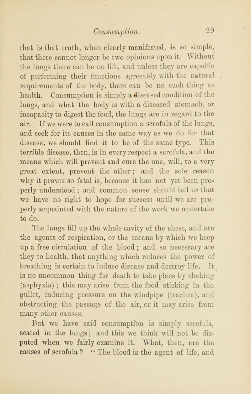 ConsumiMon. -0 that is that truth, when clearly manifested, is so simple, that there cannot longer be two opinions upon it. Without the lungs there can be no life, and unless they are capable of performing their functions agreeably with the natural requirements of the body, there can be no such thing as health. Consumption is simply a diseased condition of the lungs, and what the body is with a diseased stomach, or incapacity to digest the food, the lungs are in regard to the air. If we w^ere to call consumption a scrofula of the lungs, and seek for its causes in the same way as we do for that disease, we should find it to be of the same type. This terrible disease, then, is in every respect a scrofula, and the means which will prevent and cure the one, wTll, to a very great extent, prevent the other; and the sole reason why it proves so fatal is, because it has not yet been pro- perly understood ; and common sense should tell us that we have no right to hope for success until we are pro- perly acquainted with the nature of the work we undertake to do. The lungs fill up the whole cavity of the chest, and are the agents of respiration, or the means by which we keep up a free circulation of the blood; and so necessary are they to health, that anything which reduces the power of breathing is certain to induce disease and destroy life. It^ is no uncommon thing for death to take place by choking (asphyxia) ; this may arise from the food sticking in the gullet, inducing pressure on the windpipe (trachea), and obstructing the passage of the air, or it may arise from many other causes. But we have said consumption is simply scrofula, seated in the lungs; and this we think will not be dis- puted when we fairly examine it. What, then, are the causes of scrofula ? “ The blood is the agent of life, and