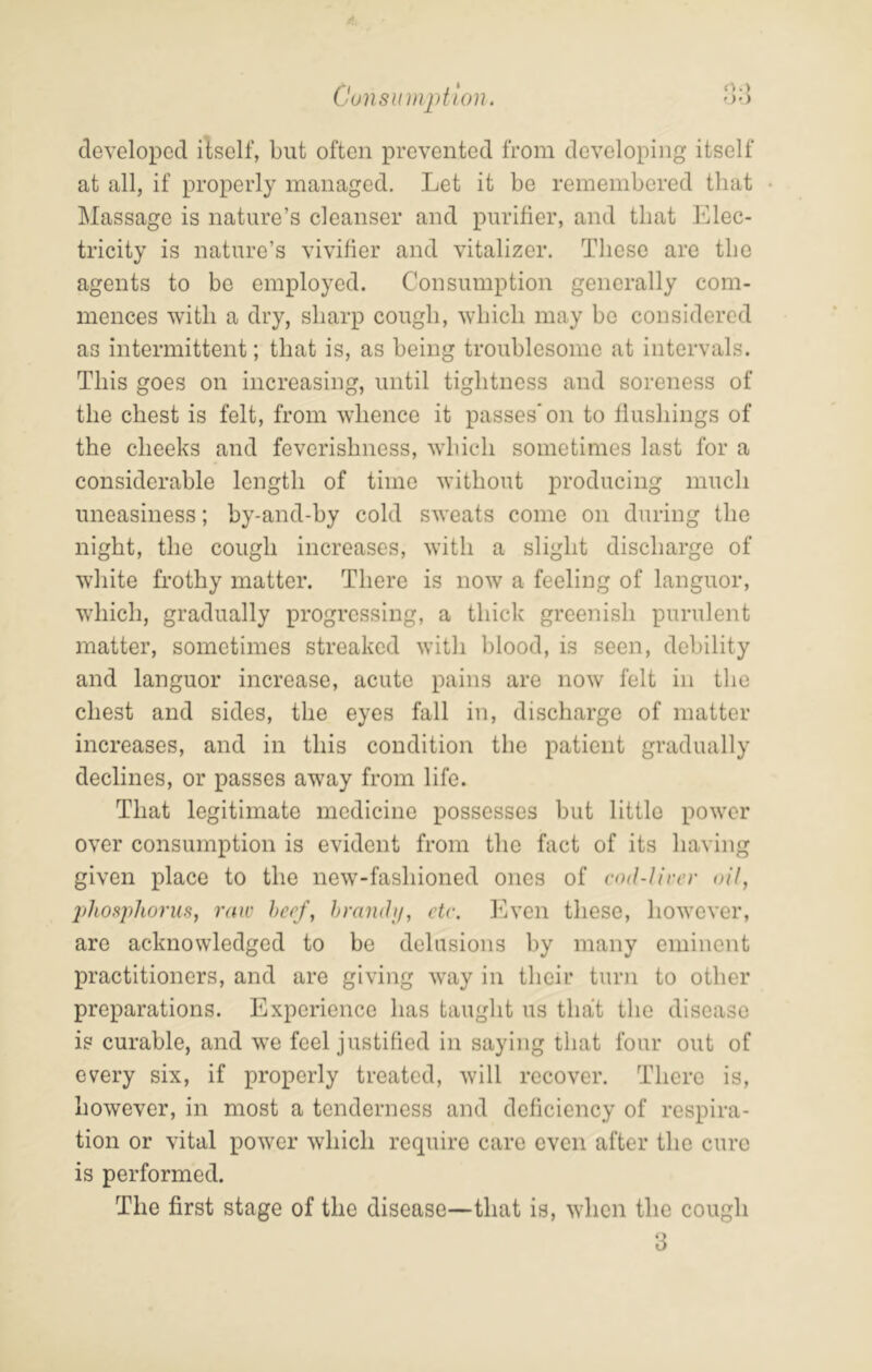 ')•> Consumption. developed itself, but often prevented from developing itself at all, if properly managed. Let it be remembered that Massage is nature’s cleanser and purifier, and that Elec- tricity is nature’s vivifier and vitalizer. These are the agents to be employed. Consumption generally com- mences with a dry, sharp cough, which may be considered as intermittent; that is, as being troublesome at intervals. This goes on increasing, until tightness and soreness of the chest is felt, from whence it passes'on to flushings of the cheeks and feverishness, which sometimes last for a considerable length of time without producing much uneasiness; by-and-by cold sweats come on during the night, the cough increases, with a slight discharge of white frothy matter. There is now a feeling of languor, which, gradually progressing, a thick greenish purulent matter, sometimes streaked with blood, is seen, debility and languor increase, acute pains are now felt in the chest and sides, the eyes fall in, discharge of matter increases, and in this condition the patient gradually declines, or passes away from life. That legitimate medicine possesses but little power over consumption is evident from the fact of its having given place to the new-fashioned ones of cod-tiver oil, phoftphorus, raw herf, hramtif, etc. Even these, however, are acknowledged to be delusions by many eminent practitioners, and are giving way in their turn to other preparations. Experience has taught us that the disease is curable, and we feel justified in saying that four out of every six, if properly treated, will recover. There is, however, in most a tenderness and deficiency of respira- tion or vital power which require care even after the cure is performed. The first stage of the disease—that is, when the cough