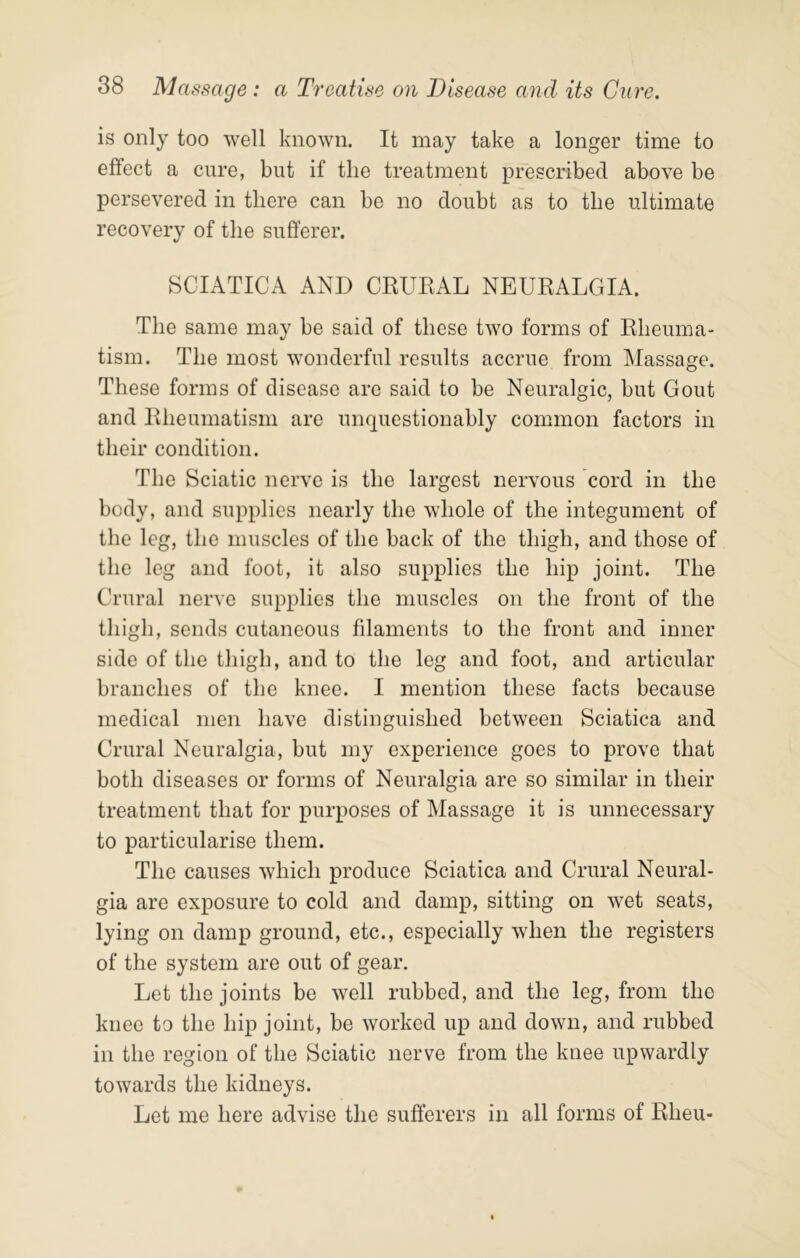 is only too well known. It may take a longer time to effect a cure, but if the treatment prescribed above be persevered in there can be no doubt as to the ultimate recovery of the sufferer. SCIATICA AND CRUEAL NEURALGIA. The same may be said of these two forms of Rheuma- tism. The most wonderful results accrue from Massage. These forms of disease are said to be Neuralgic, but Gout and Rheumatism are unquestionably common factors in their condition. The Sciatic nerve is the largest nervous cord in the body, and supplies nearly the whole of the integument of the leg, the muscles of the back of the thigh, and those of the leg and foot, it also supplies the hip joint. The Crural nerve supplies the muscles on the front of the thigh, sends cutaneous filaments to the front and inner side of the thigh, and to the leg and foot, and articular branches of the knee. I mention these facts because medical men have distinguished between Sciatica and Crural Neuralgia, but my experience goes to prove that both diseases or forms of Neuralgia are so similar in their treatment that for purposes of Massage it is unnecessary to particularise them. The causes which produce Sciatica and Crural Neural- gia are exposure to cold and damp, sitting on wet seats, lying on damp ground, etc., especially when the registers of the system are out of gear. Let the joints be well rubbed, and the leg, from the knee to the hip joint, be worked up and down, and rubbed in the region of the Sciatic nerve from the knee upwardly towards the kidneys. Let me here advise the sufferers in all forms of Rheu-