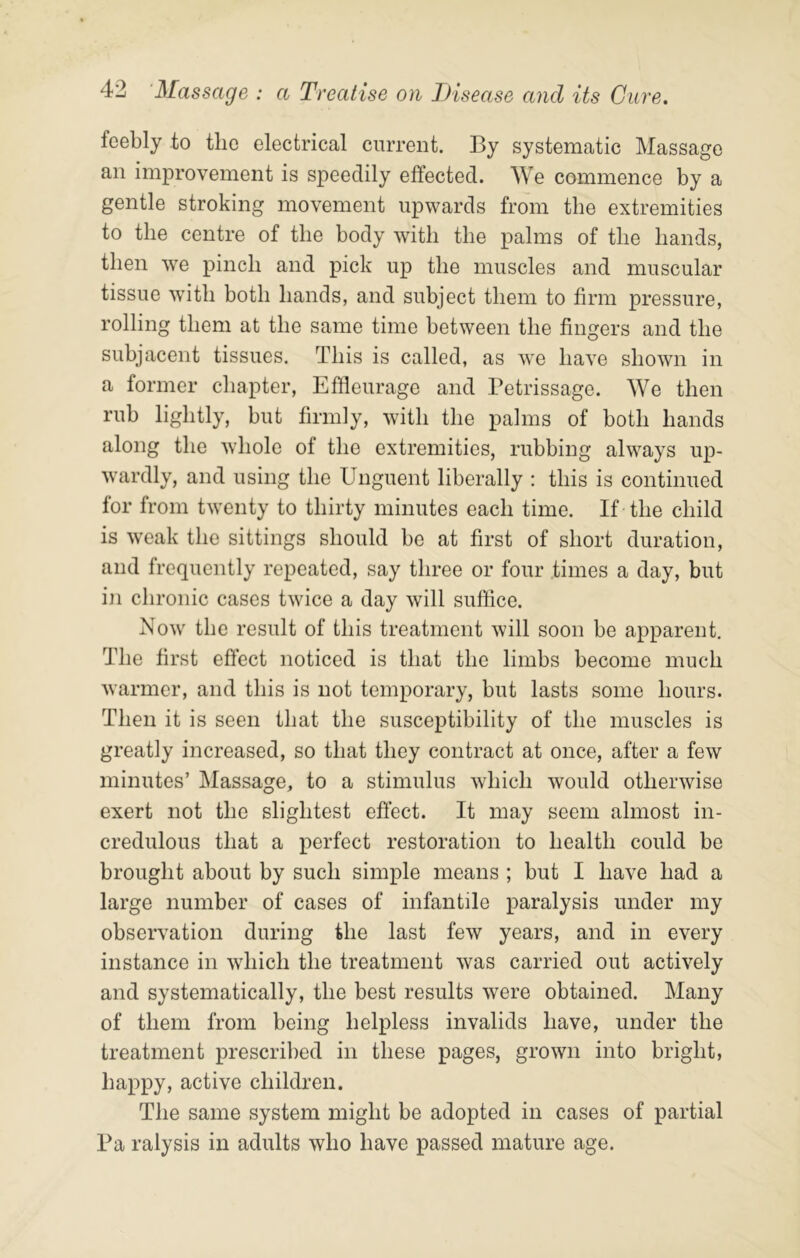 feebly to the electrical current. By systematic Massage an improvement is speedily effected. We commence by a gentle stroking movement upwards from the extremities to the centre of the body with the palms of the hands, then we pinch and pick up the muscles and muscular tissue wdth both hands, and subject them to firm pressure, rolling them at the same time between the fingers and the subjacent tissues. This is called, as we have shown in a former chapter, Effleurage and Petrissage. We then rub lightly, but firmly, wuth the palms of both hands along the whole of the extremities, rubbing always up- wardly, and using the Unguent liberally : this is continued for from twenty to thirty minutes each time. If the child is weak the sittings should be at first of short duration, and frequently repeated, say three or four times a day, but in chronic cases twice a day will suffice. Now the result of this treatment will soon be apparent. The first effect noticed is that the limbs become much warmer, and this is not temporary, but lasts some hours. Then it is seen that the susceptibility of the muscles is greatly increased, so that they contract at once, after a few minutes’ Massage, to a stimulus which would otherwise exert not the slightest effect. It may seem almost in- credulous that a perfect restoration to health could be brought about by such simple means ; but I have had a large number of cases of infantile paralysis under my observation during the last few years, and in every instance in which the treatment was carried out actively and systematically, the best results were obtained. Many of them from being helpless invalids have, under the treatment prescribed in these pages, grown into bright, happy, active children. The same system might be adopted in cases of partial Pa ralysis in adults who have passed mature age.
