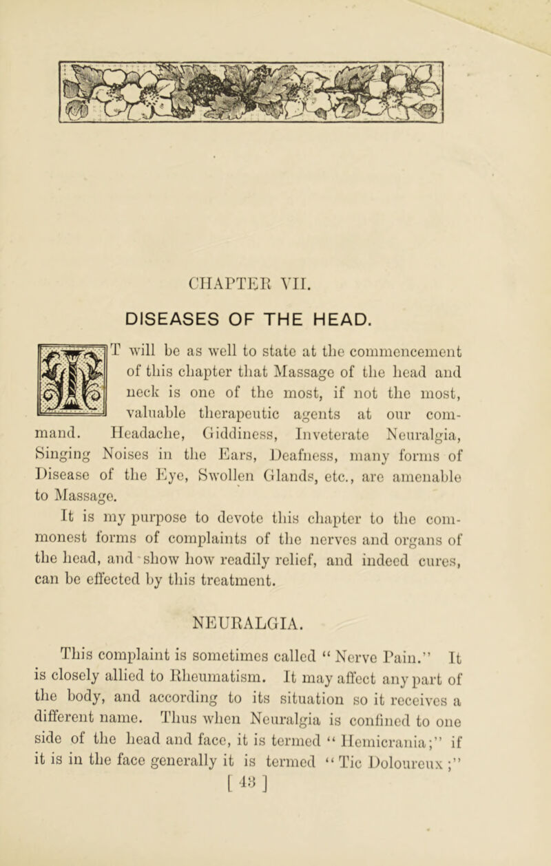 DISEASES OF THE HEAD. T will be as well to state at the commencement of this chapter that Massage of the head and neck is one of the most, if not the most, valuable therapeutic agents at our com- mand. Headache, (liddiness. Inveterate Neuralgia, Binging Noises in tlie Ears, Deafness, many forms of Disease of the Eye, Swollen (Hands, etc., are amenable to Massage. It is my purpose to devote this chapter to the com- monest lorms of complaints of the nerves and organs of the head, and'show how readily relief, and indeed cures, can be effected by this treatment. NEURALGIA. This complaint is sometimes called “ Nerve Pain.” It is closely allied to Rheumatism. It may affect any part of the body, and according to its situation so it receives a different name. Thus when Neuralgia is confined to one side of the head and face, it is termed “ Hemicrania;” if it is in the face generally it is termed “ Tic Doloureux •”