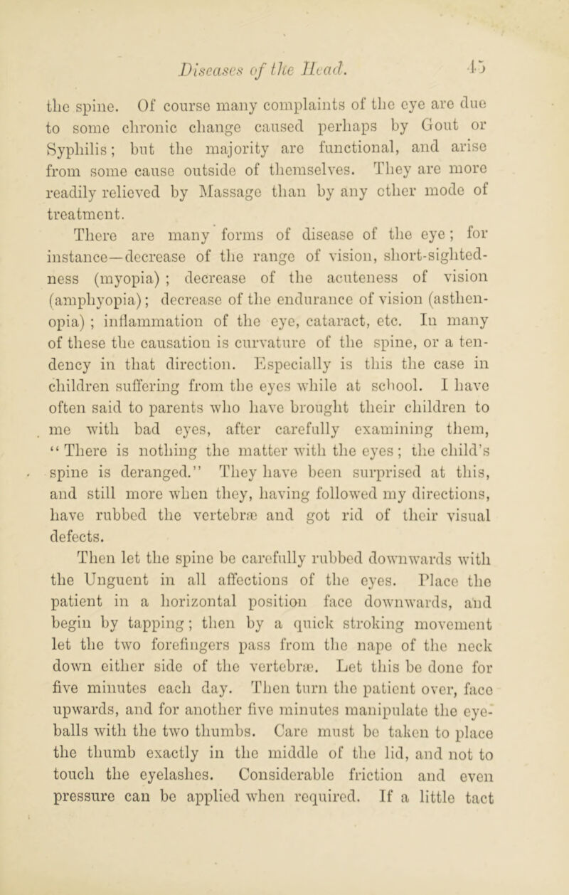 Diseases of the Head. -Dj tlie spine. Of course many complaints of the eye are due to some chronic change caused perhaps by Gout or Syphilis; but the majority are functional, and arise from some cause outside of themselves. They are more readily relieved by Massage than by any ether mode of treatment. There are many forms of disease of the eye; for instance—decrease of the range of vision, short-sighted- ness (myopia) ; decrease of the acuteness of vision (amphyopia); decrease of the endurance of vision (asthen- opia) ; indammation of the eye, cataract, etc. In many of these the causation is curvature of the spine, or a ten- dency in that direction. Especially is this the case in children suffering from the eyes while at school. I have often said to parents who have brought their children to me with bad eyes, after carefully examining them, “ There is nothing the matter with the eyes; the child’s spine is deranged.” They have been surprised at this, and still more when they, having followed my directions, have rubbed the vertebne and got rid of their visual defects. Then let the spine be carefully rubbed downwards with the Unguent in all affections of the eyes. Place the patient in a horizontal position face downwards, aPd begin by tapping; then by a quick stroking movement let the two forefingers pass from the nape of the neck down either side of the vertebne. Let this be done for five minutes each day. Then turn the patient over, face upwards, and for another five minutes manipulate the eye- balls with the two thumbs. Caro must bo taken to place the thumb exactly in the middle of the lid, and not to touch the eyelashes. Considerable friction and even pressure can be applied when required. If a little tact