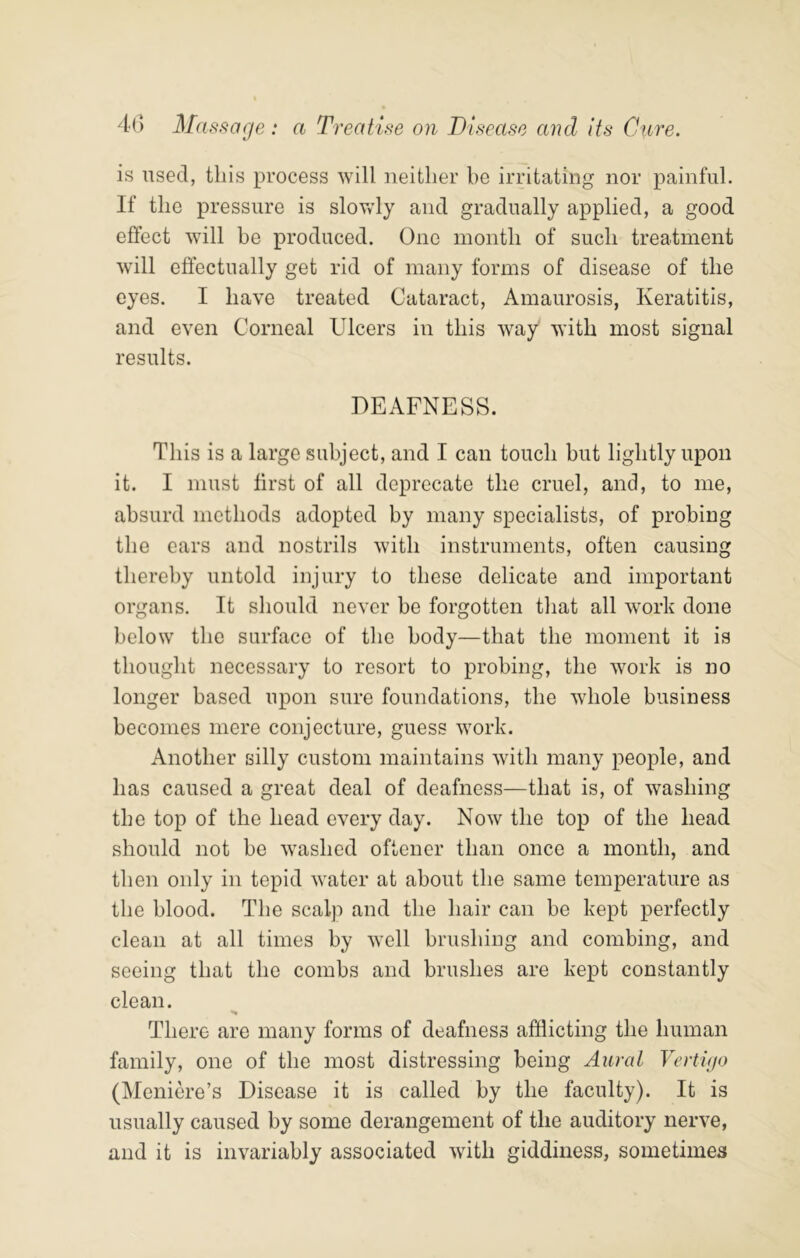 is used, this process will neither be irritating nor painful. If the pressure is slovvdy and gradually applied, a good effect will be produced. One month of such treatment will effectually get rid of many forms of disease of the eyes. I have treated Cataract, Amaurosis, Keratitis, and even Corneal Ulcers in this way with most signal results. DEAFNESS. This is a large subject, and I can touch but lightly upon it. I must first of all deprecate the cruel, and, to me, absurd methods adopted by many specialists, of probing the ears and nostrils with instruments, often causing thereby untold injury to these delicate and important organs. It should never be forgotten that all work done below the surface of the body—that the moment it is thought necessary to resort to probing, the work is no longer based upon sure foundations, the whole business becomes mere conjecture, guess work. Another silly custom maintains with many people, and has caused a great deal of deafness—that is, of washing the top of the head every day. Now the top of the head should not be washed oftener than once a month, and then only in tepid water at about the same temperature as the blood. The scalp and the hair can be kept perfectly clean at all times by well brushing and combing, and seeing that the combs and brushes are kept constantly clean. There are many forms of deafness afflicting the human family, one of the most distressing being Aural Vertujo (Meniere’s Disease it is called by the faculty). It is usually caused by some derangement of the auditory nerve, and it is invariably associated with giddiness, sometimes