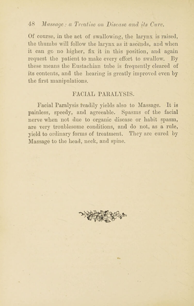 Of course, in the act of swallowing, Uie larynx is raised, the thumbs will follow the larynx as it ascends, and when it can go no higher, fix it in this position, and again request the patient to make every effort to swallow. By these means the Eustachian tube is frequently cleared of its contents, and the hearing is greatly improved even by the first manipulations. FACIAL PAEALYSIS. Facial Paralysis readily yields also to Massage. It is painless, speedy, and agreeable. Spasms of the facial nerve when not due to organic disease or habit spasm, are very troublesome conditions, and do not, as a rule, yield to ordinary forms of treatment. They are cured by Massage to the head, neck, and spine.