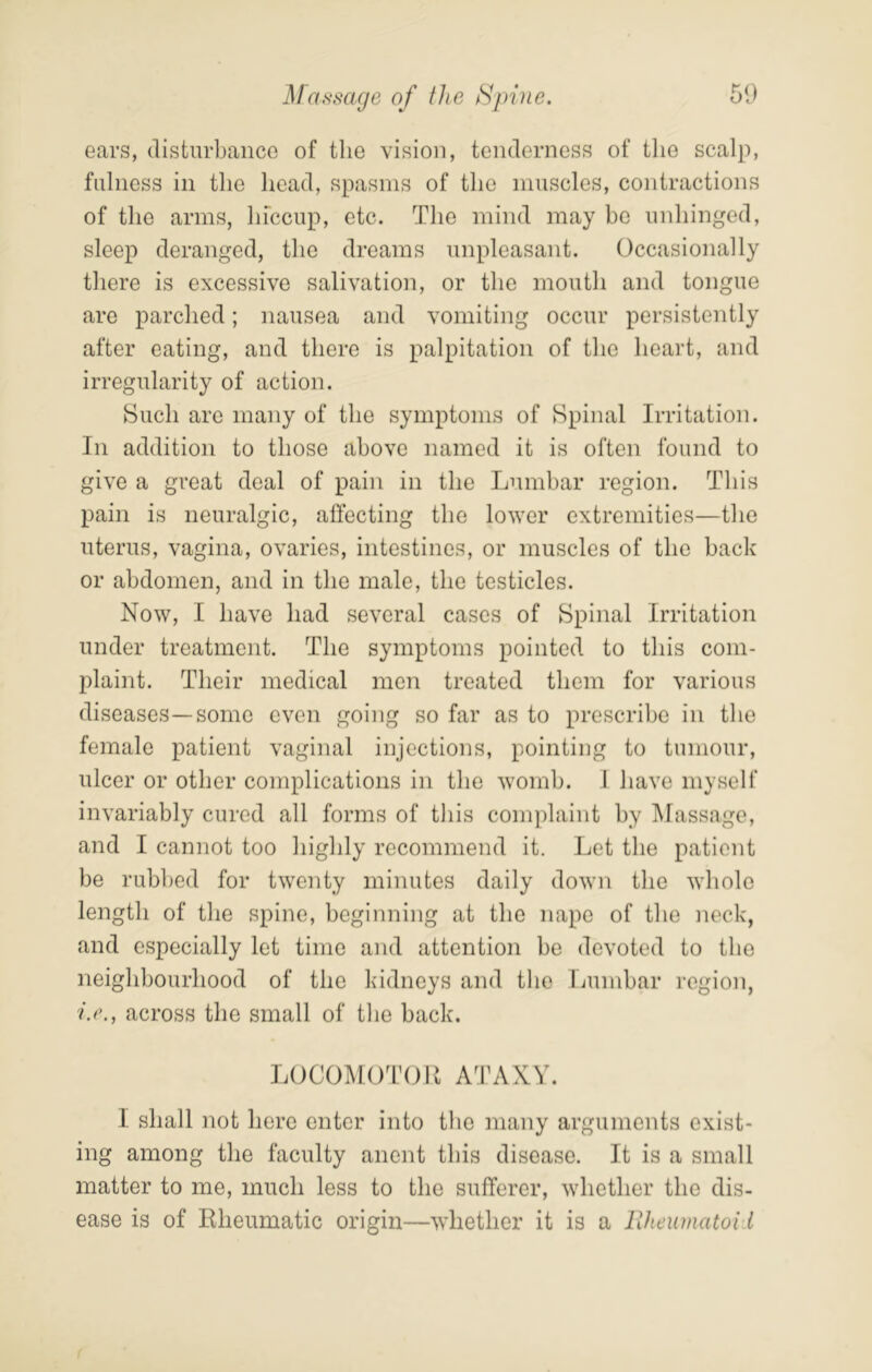 51) Maf^mxje of the Hj)ine. ears, disturbance of the vision, tenderness of the scalp, fulness in tlie head, spasms of the muscles, contractions of the arms, hfccup, etc. The mind may be unhinged, sleep deranged, the dreams unpleasant. Occasionally there is excessive salivation, or the mouth and tongue are parched; nausea and vomiting occur persistently after eating, and there is palpitation of the heart, and irregularity of action. Such are many of the symptoms of Spinal Irritation. In addition to those above named it is often found to give a great deal of pain in the Lumbar region. This pain is neuralgic, affecting the lower extremities—the uterus, vagina, ovaries, intestines, or muscles of the back or abdomen, and in the male, the testicles. Now, I have had several cases of Spinal Irritation under treatment. The symptoms pointed to this com- plaint. Their medical men treated them for various diseases—some even going so far as to prescribe in the female patient vaginal injections, pointing to tumour, ulcer or other complications in the womb. 1 have myself invariably cured all forms of this complaint by Massage, and I cannot too highly recommend it. Let the patient be rubbed for twenty minutes daily down the whole length of the spine, beginning at the nape of the neck, and especially let time and attention be devoted to the neighbourhood of the kidneys and the liumbar region, ij’., across the small of the back. LOCOMOTtJll ATAXY. I shall not here enter into the many arguments exist- ing among the faculty anent this disease. It is a small matter to me, much less to the sufferer, whether the dis- ease is of Rheumatic origin—whether it is a llheumatoi I