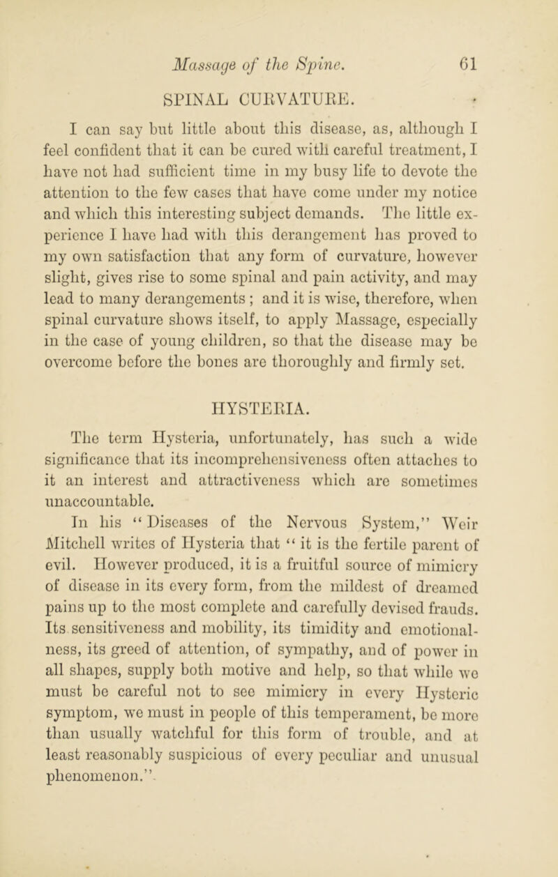 SPINAL CUllVATUPE. I can say but little about this disease, as, although I feel confident that it can be cured with careful treatment, I have not had sufficient time in my busy life to devote the attention to the few cases that have come under my notice and which this interesting subject demands. The little ex- perience I have had with this derangement has proved to my own satisfaction that any form of curvature, however slight, gives rise to some spinal and pain activity, and may lead to many derangements ; and it is wise, therefore, when spinal curvature shows itself, to apply ]\Iassage, especially in the case of young children, so that the disease may be overcome before the bones are thoroughly and firmly set. HYSTERIA. The term Hysteria, unfortunately, has such a wide significance that its incomprehensiveness often attaches to it an interest and attractiveness which are sometimes unaccountable. In his “ Diseases of the Nervous System,” Weir Mitchell writes of Hysteria that “ it is the fertile parent of evil. However produced, it is a fruitful source of mimicry of disease in its every form, from the mildest of dreamed pains up to the most complete and carefully devised frauds. Its sensitiveness and mobility, its timidity and emotional- ness, its greed of attention, of sympathy, and of power in all shapes, supply both motive and help, so that while we must be careful not to see mimicry in every Hysteric symptom, we must in people of this temperament, be more than usually watchful for this form of trouble, and at least reasonably suspicious of every peculiar and unusual phenomenon.”.