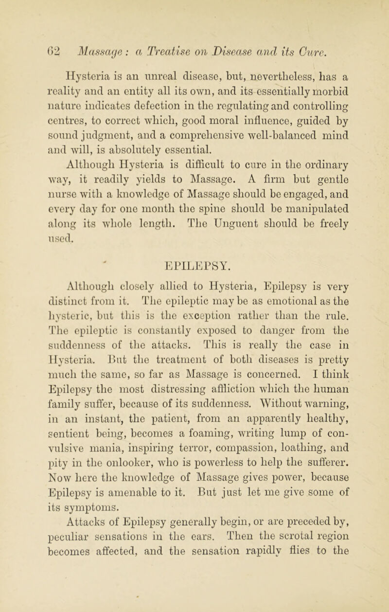 Hysteria is an unreal disease, but, nevertheless, has a reality and an entity all its own, and its essentially morbid nature indicates defection in the regulating and controlling centres, to correct which, good moral influence, guided by sound judgment, and a comprehensive well-balanced mind and will, is absolutely essential. Although Hysteria is difficult to cure in the ordinary way, it readily yields to Massage. A firm but gentle nurse with a knowledge of Massage should be engaged, and every day for one month the spine should be manipulated along its whole length. The Unguent should be freely used. EPILEPSY. Although closely allied to Hysteria, Epilepsy is very distinct from it. The epileptic may be as emotional as the hysteric, but this is the exception rather than the rule. The epileptic is constantly exposed to danger from the suddenness of tlie attacks. This is really the case in Hysteria. Put the treatment of both diseases is pretty much the same, so far as Massage is concerned. I think Epilepsy the most distressing affliction which the human family suffer, because of its suddenness. Without warning, in an instant, the patient, from an apparently healthy, sentient being, becomes a foaming, writing lump of con- vulsive mania, inspiring terror, compassion, loathing, and pity in the onlooker, wdio is powerless to help the sufferer. Now here the knowledge of Massage gives power, because Epilepsy is amenable to it. But just let me give some of its symptoms. Attacks of Epilepsy generally begin, or are preceded by, peculiar sensations in the ears. Then the scrotal region becomes affected, and the sensation rapidly flies to the