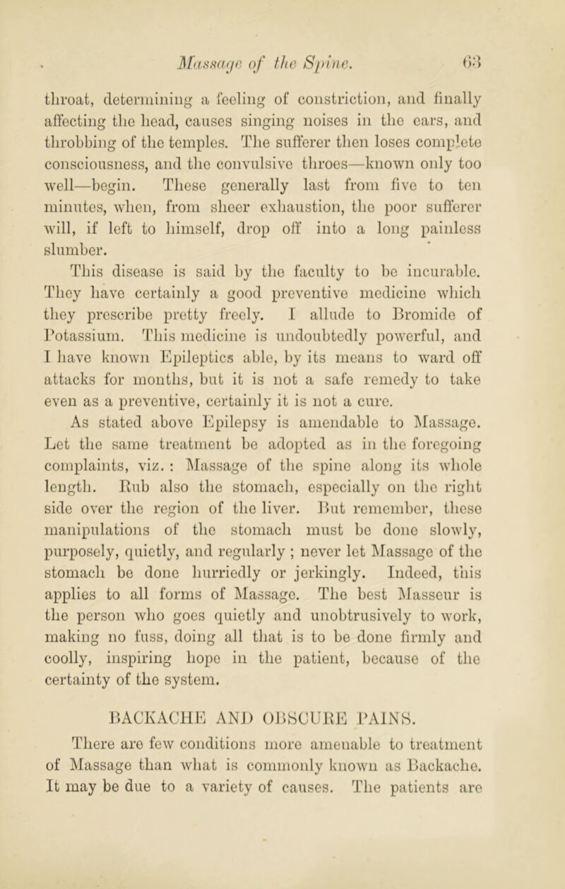 throat, doteriiiiiiiiig a feeling of constriction, and finally affecting the head, causes singing noises in the ears, and throbbing of the temples. The sufferer then loses complete consciousness, and the convulsive throes—known only too well—begin. These generally last from five to ten minutes, when, from sheer exhaustion, the poor sufferer will, if left to himself, drop off into a long painless slumber. This disease is said by the faculty to be incurable. They have certainly a good preventive medicine which they prescribe pretty freely. I allude to llromide of Potassium. This medicine is undoubtedly powerful, and I have known Epileptics able, by its means to ward off attacks for months, but it is not a safe remedy to take even as a preventive, certainly it is not a cure. As stated above Epilepsy is amendable to IMassage. Let the same treatment be adopted as in the foregoing complaints, viz. : Massage of the spine along its whole length. Rub also the stomach, especially on the right side over the region of the liver. Rut remember, these manipulations of the stomach must be done slowly, purposely, quietly, and regularly ; never let Massage of the stomach be done hurriedly or jerkingly. Indeed, this applies to all forms of Massage. The best Masseur is the person who goes quietly and unobtrusively to work, making no fuss, doing all that is to be done firmly and coolly, inspiring hope in the patient, because of the certainty of the system. RACKACHE AND ORSCURE PAINS. There are few conditions more amenable to treatment of Massage than what is commonly known as Rackache. It may be due to a variety of causes. The patients are