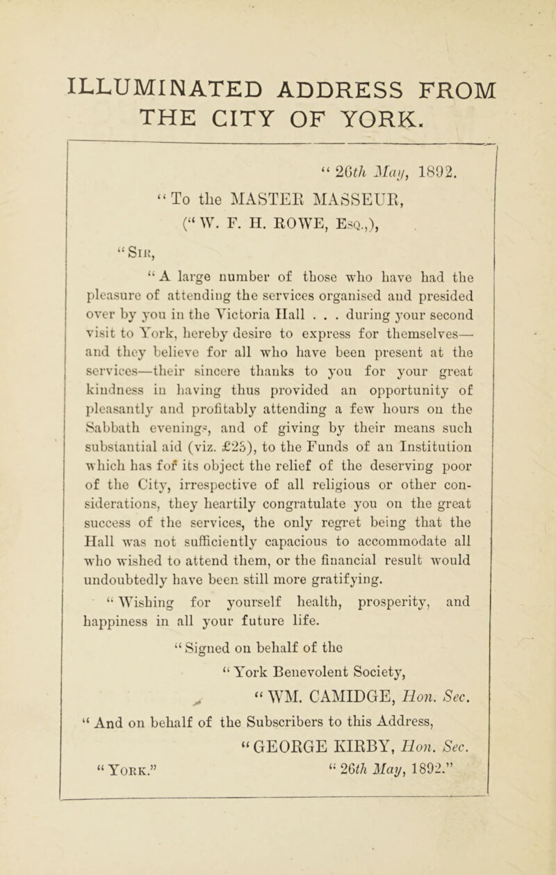 ILLUMINATED ADDRESS FROM THE CITY OF YORK. “ 2G^^ 1892. “To the MASTEE MASSEUE, (“ W. F. H. EOWE, Esq.,), “Siif, “ A large number of those who have had the pleasure of attending the services organised and presided over by you in the Victoria Hall . . . during j’our second visit to York, hereby desire to express for themselves— and they believe for all who have been present at the services—their sincere thanks to you for your great kindness in having thus provided an opportunity of pleasantly and profitably attending a few hours on the Sabbath evening.^, and of giving by their means such substantial aid (viz. £2S), to the Funds of an Institution which has fof its object the relief of the deserving poor of the City, irrespective of all religious or other con- siderations, they heartily congratulate you on the great success of the services, the only regi'et being that the Hall was not sufficiently capacious to accommodate all who wished to attend them, or the financial result w'ould undoubtedly have been still more gratifying. “ Wishing for yourself health, prosperity, and happiness in all your future life. “ Signed on behalf of the “ York Benevolent Society, ^ “ WM. CAMIDGE, Bon. Sec. “ And on behalf of the Subscribers to this Address, “GEOEGE KIEBY, Bon. Sec. 2m May, 1802.” “ York.”