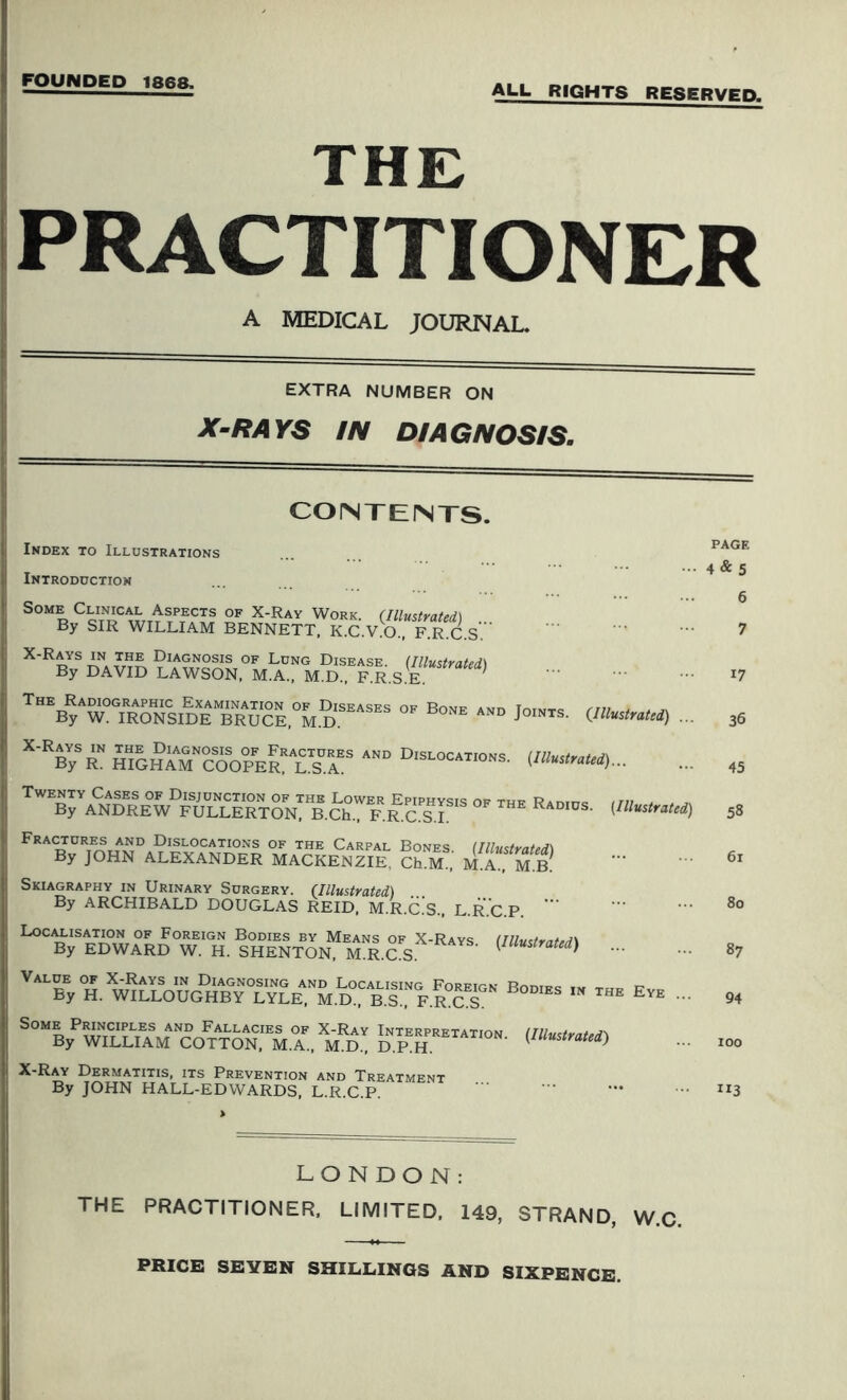 FOUNDED 1868. ALU RIGHTS RESERVED. THE PRACTITIONER A MEDICAL JOURNAL. EXTRA NUMBER ON X-RAYS IN DIAGNOSIS. CONTENTS. Index to Illustrations Introduction 4 & S Some Clinical Aspects of X-Ray Work. (Illustrated) By SIR WILLIAM BENNETT, K.C.V.O., F.R.C.S. 6 7 Lung Disease. (Illustrated) By DAVID LAWSON, M.A., M.D., F.R.S.E. ' 17 The Radiographic Examination of Diseases of Bone and By W. IRONSIDE BRUCE, M.D. Joints. (Illustrated) ... 36 X-Rays in the Diagnosis of Fractures and Dislocations By R. HIGHAM COOPER, L.S.A. ocations. (Illustrated)... 45 Twenty Cases of Disjunction of the Lower Epiphysis of thf R4r,rnc ,n, , , . By ANDREW FULLERTON, B.Ch., F.R.C.S.I Radius. (Illustrated) 58 Fractures and Dislocations of the Carpal Bones (Illustrated By JOHN ALEXANDER MACKENZIE, Ch.M., M.A., M B 6i Skiagraphy in Urinary Surgery. (Illustrated) By ARCHIBALD DOUGLAS REID, M.R.C.S., L.R.C.P. 8o ^%SedwIrdT h. !hentonM mr.csX'Rsvs- 87 v“”.:BoDms ■■ im e™ - 94 Some Principles and Fallacies of X-Ray Interpretation By WILLIAM COTTON, M.A., M.D., D.P.H. (Illustrated) 100 X-Ray Dermatitis, its Prevention and Treatment By JOHN HALL-EDWARDS, L.R.C.P. — ”3 LONDON: THE PRACTITIONER, LIMITED, 149, STRAND, W.C. PRICE SEYEN SHILLINGS AND SIXPENCE.