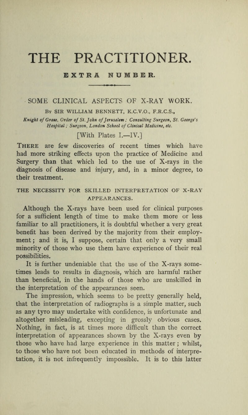 THE PRACTITIONER. EXTRA NUMBER. SOME CLINICAL ASPECTS OF X-RAY WORK. By SIR WILLIAM BENNETT. K.C.V.O., F.R.C.S., Knight of Grate, Order of St.John of Jerusalem; Consulting Surgeon, St. George’s Hospital; Surgeon, London School of Clinical Medicine, etc. [With Plates I.—IV.] There are few discoveries of recent times which have had more striking effects upon the practice of Medicine and Surgery than that which led to the use of X-rays in the diagnosis of disease and injury, and, in a minor degree, to their treatment. THE NECESSITY FOR SKILLED INTERPRETATION OF X-RAY APPEARANCES. Although the X-rays have been used for clinical purposes for a sufficient length of time to make them more or less familiar to all practitioners, it is doubtful whether a very great benefit has been derived by the majority from their employ- ment ; and it is, I suppose, certain that only a very small minority of those who use them have experience of their real possibilities. It is further undeniable that the use of the X-rays some- times leads to results in diagnosis, which are harmful rather than beneficial, in the hands of those who are unskilled in the interpretation of the appearances seen. The impression, which seems to be pretty generally held, that the interpretation of radiographs is a simple matter, such as any tyro may undertake with confidence, is unfortunate and altogether misleading, excepting in grossly obvious cases. Nothing, in fact, is at times more difficult than the correct interpretation of appearances shown by the X-rays even by those who have had large experience in this matter; whilst, to those who have not been educated in methods of interpre- tation, it is not infrequently impossible. It is to this latter