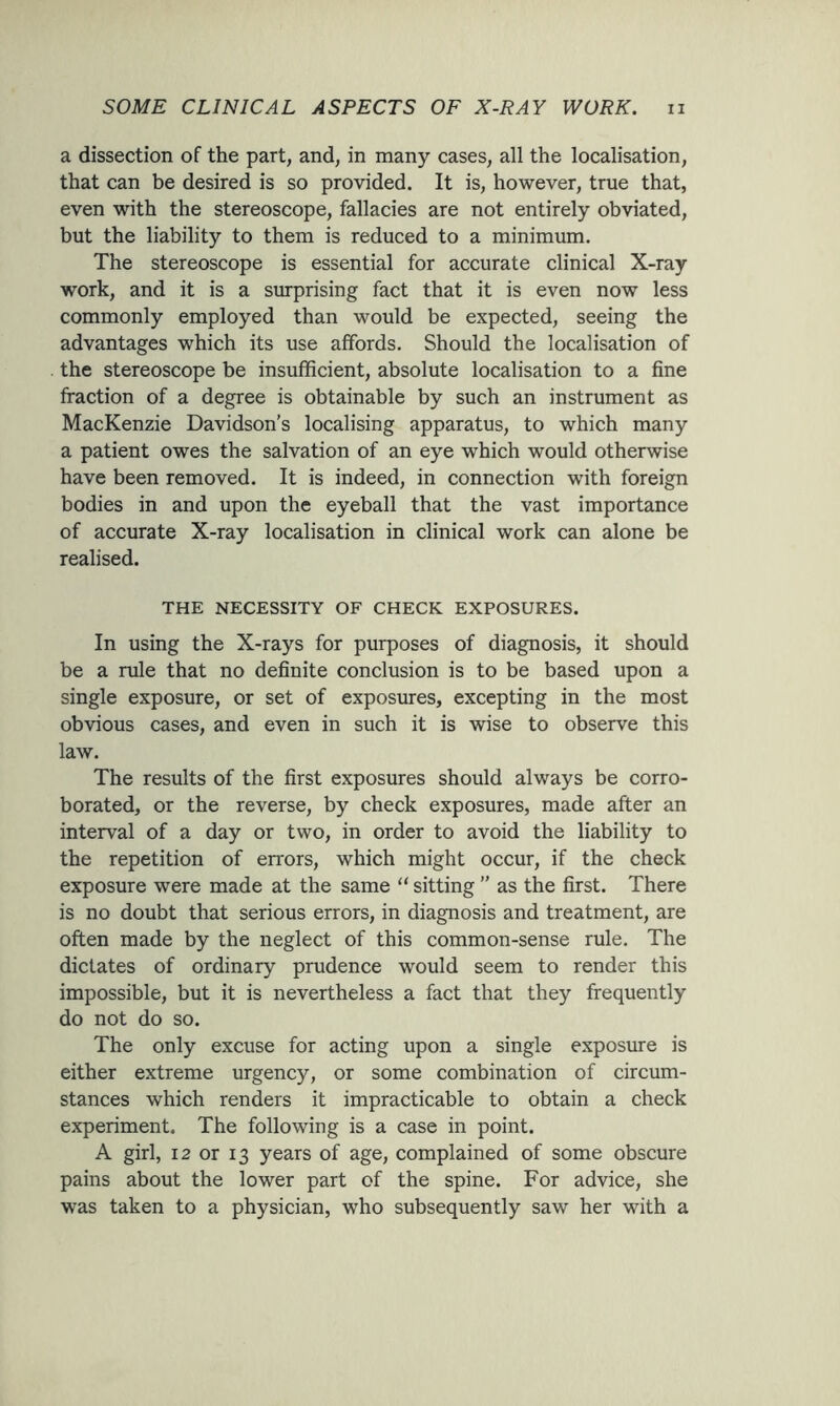 a dissection of the part, and, in many cases, all the localisation, that can be desired is so provided. It is, however, true that, even with the stereoscope, fallacies are not entirely obviated, but the liability to them is reduced to a minimum. The stereoscope is essential for accurate clinical X-ray work, and it is a surprising fact that it is even now less commonly employed than would be expected, seeing the advantages which its use affords. Should the localisation of the stereoscope be insufficient, absolute localisation to a fine fraction of a degree is obtainable by such an instrument as MacKenzie Davidson’s localising apparatus, to which many a patient owes the salvation of an eye which would otherwise have been removed. It is indeed, in connection with foreign bodies in and upon the eyeball that the vast importance of accurate X-ray localisation in clinical work can alone be realised. THE NECESSITY OF CHECK EXPOSURES. In using the X-rays for purposes of diagnosis, it should be a rule that no definite conclusion is to be based upon a single exposure, or set of exposures, excepting in the most obvious cases, and even in such it is wise to observe this law. The results of the first exposures should always be corro- borated, or the reverse, by check exposures, made after an interval of a day or two, in order to avoid the liability to the repetition of errors, which might occur, if the check exposure were made at the same “ sitting ” as the first. There is no doubt that serious errors, in diagnosis and treatment, are often made by the neglect of this common-sense rule. The dictates of ordinary prudence would seem to render this impossible, but it is nevertheless a fact that they frequently do not do so. The only excuse for acting upon a single exposure is either extreme urgency, or some combination of circum- stances which renders it impracticable to obtain a check experiment. The following is a case in point. A girl, 12 or 13 years of age, complained of some obscure pains about the lower part of the spine. For advice, she was taken to a physician, who subsequently saw her with a