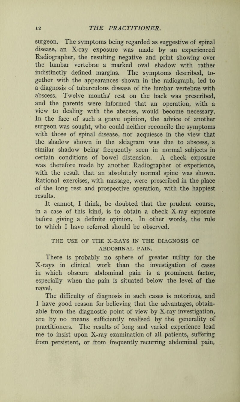 surgeon. The symptoms being regarded as suggestive of spinal disease, an X-ray exposure was made by an experienced Radiographer, the resulting negative and print showing over the lumbar vertebrae a marked oval shadow with rather indistinctly defined margins. The symptoms described, to- gether with the appearances shown in the radiograph, led to a diagnosis of tuberculous disease of the lumbar vertebrae with abscess. Twelve months’ rest on the back was prescribed, and the parents were informed that an operation, with a view to dealing with the abscess, would become necessary. In the face of such a grave opinion, the advice of another surgeon was sought, who could neither reconcile the symptoms with those of spinal disease, nor acquiesce in the view that the shadow shown in the skiagram was due to abscess, a similar shadow being frequently seen in normal subjects in certain conditions of bowel distension. A check exposure was therefore made by another Radiographer of experience, with the result that an absolutely normal spine was shown. Rational exercises, with massage, were prescribed in the place of the long rest and prospective operation, with the happiest results. It cannot, I think, be doubted that the prudent course, in a case of this kind, is to obtain a check X-ray exposure before giving a definite opinion. In other words, the rule to which I have referred should be observed. THE USE OF THE X-RAYS IN THE DIAGNOSIS OF ABDOMINAL PAIN. There is probably no sphere of greater utility for the X-rays in clinical work than the investigation of cases in which obscure abdominal pain is a prominent factor, especially when the pain is situated below the level of the navel. The difficulty of diagnosis in such cases is notorious, and I have good reason for believing that the advantages, obtain- able from the diagnostic point of view by X-ray investigation, are by no means sufficiently realised by the generality of practitioners. The results of long and varied experience lead me to insist upon X-ray examination of all patients, suffering from persistent, or from frequently recurring abdominal pain,