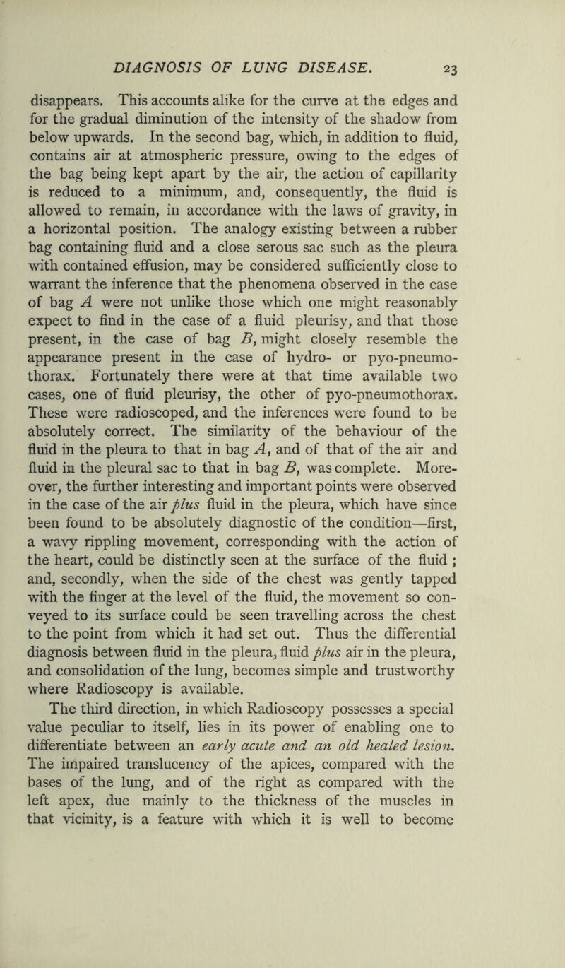 disappears. This accounts alike for the curve at the edges and for the gradual diminution of the intensity of the shadow from below upwards. In the second bag, which, in addition to fluid, contains air at atmospheric pressure, owing to the edges of the bag being kept apart by the air, the action of capillarity is reduced to a minimum, and, consequently, the fluid is allowed to remain, in accordance with the laws of gravity, in a horizontal position. The analogy existing between a rubber bag containing fluid and a close serous sac such as the pleura with contained effusion, may be considered sufficiently close to warrant the inference that the phenomena observed in the case of bag A were not unlike those which one might reasonably expect to find in the case of a fluid pleurisy, and that those present, in the case of bag B, might closely resemble the appearance present in the case of hydro- or pyo-pneumo- thorax. Fortunately there were at that time available two cases, one of fluid pleurisy, the other of pyo-pneumothorax. These were radioscoped, and the inferences were found to be absolutely correct. The similarity of the behaviour of the fluid in the pleura to that in bag A, and of that of the air and fluid in the pleural sac to that in bag B, was complete. More- over, the further interesting and important points were observed in the case of the air plus fluid in the pleura, which have since been found to be absolutely diagnostic of the condition—first, a wavy rippling movement, corresponding with the action of the heart, could be distinctly seen at the surface of the fluid ; and, secondly, when the side of the chest was gently tapped with the finger at the level of the fluid, the movement so con- veyed to its surface could be seen travelling across the chest to the point from which it had set out. Thus the differential diagnosis between fluid in the pleura, fluid plus air in the pleura, and consolidation of the lung, becomes simple and trustworthy where Radioscopy is available. The third direction, in which Radioscopy possesses a special value peculiar to itself, lies in its power of enabling one to differentiate between an early acute and an old healed lesion. The impaired translucency of the apices, compared with the bases of the lung, and of the right as compared with the left apex, due mainly to the thickness of the muscles in that vicinity, is a feature with which it is well to become