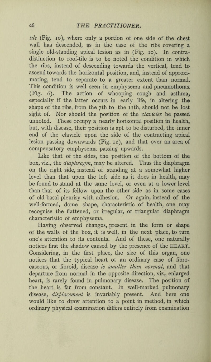 tile (Fig. io), where only a portion of one side of the chest wall has descended, as in the case of the ribs covering a single old-standing apical lesion as in (Fig. io). In contra- distinction to roof-tile is to be noted the condition in which the ribs, instead of descending towards the vertical, tend to ascend towards the horizontal position, and, instead of approxi- mating, tend to separate to a greater extent than normal. This condition is well seen in emphysema and pneumothorax (Fig. 6). The action of whooping cough and asthma, especially if the latter occurs in early life, in altering the shape of the ribs, from the 7th to the nth, should not be lost sight of. Nor should the position of the clavicles be passed unnoted. These occupy a nearly horizontal position in health, but, with disease, their position is apt to be disturbed, the inner end of the clavicle upon the side of the contracting apical lesion passing downwards (Fig. 12), and that over an area of compensatory emphysema passing upwards. Like that of the sides, the position of the bottom of the box, viz., the diaphragm, may be altered. Thus the diaphragm on the right side, instead of standing at a somewhat higher level than that upon the left side as it does in health, may be found to stand at the same level, or even at a lower level than that of its fellow upon the other side as in some cases of old basal pleurisy with adhesion. Or again, instead of the well-formed, dome shape, characteristic of health, one may recognise the flattened, or irregular, or triangular diaphragm characteristic of emphysema. Having observed changes, present in the form or shape of the walls of the box, it is well, in the next place, to turn one’s attention to its contents. And of these, one naturally notices first the shadow caused by the presence of the heart. Considering, in the first place, the size of this organ, one notices that the typical heart ot an ordinary case of fibro- caseous, or fibroid, disease is smaller than normal, and that departure from normal in the opposite direction, viz., enlarged heart, is rarely found in pulmonary disease. The position of the heart is far from constant. In well-marked pulmonary disease, displacement is invariably present. And here one would like to draw attention to a point in method, in which ordinary physical examination differs entirely from examination