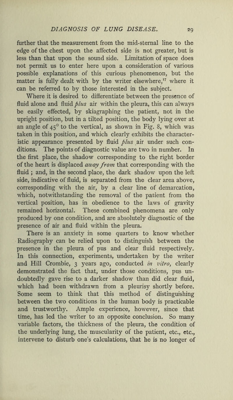 29 further that the measurement from the mid-sternal line to the edge of the chest upon the affected side is not greater, but is less than that upon the sound side. Limitation of space does not permit us to enter here upon a consideration of various possible explanations of this curious phenomenon, but the matter is fully dealt with by the writer elsewhere,17 where it can be referred to by those interested in the subject. Where it is desired to differentiate between the presence of fluid alone and fluid plus air within the pleura, this can always be easily effected, by skiagraphing the patient, not in the upright position, but in a tilted position, the body lying over at an angle of 450 to the vertical, as shown in Fig. 8, which was taken in this position, and which clearly exhibits the character- istic appearance presented by fluid plus air under such con- ditions. The points of diagnostic value are two in number. In the first place, the shadow corresponding to the right border of the heart is displaced away from that corresponding with the fluid ; and, in the second place, the dark shadow upon the left side, indicative of fluid, is separated from the clear area above, corresponding with the air, by a clear line of demarcation, which, notwithstanding the removal of the patient from the vertical position, has in obedience to the laws of gravity remained horizontal. These combined phenomena are only produced by one condition, and are absolutely diagnostic of the presence of air and fluid within the pleura. There is an anxiety in some quarters to know whether Radiography can be relied upon to distinguish between the presence in the pleura of pus and clear fluid respectively. In this connection, experiments, undertaken by the writer and Hill Crombie, 3 years ago, conducted in vitro, clearly demonstrated the fact that, under those conditions, pus un- doubtedly gave rise to a darker shadow than did clear fluid, which had been withdrawn from a pleurisy shortly before. Some seem to think that this method of distinguishing between the two conditions in the human body is practicable and trustworthy. Ample experience, however, since that time, has led the writer to an opposite conclusion. So many variable factors, the thickness of the pleura, the condition of the underlying lung, the muscularity of the patient, etc., etc., intervene to disturb one’s calculations, that he is no longer of