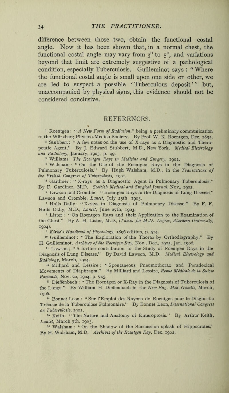 difference between those two, obtain the functional costal angle. Now it has been shown that, in a normal chest, the functional costal angle may vary from 30 to 50, and variations beyond that limit are extremely suggestive of a pathological condition, especially Tuberculosis. Guilleminot says : “Where the functional costal angle is small upon one side or other, we are led to suspect a possible ‘ Tuberculous deposit ’ ” but, unaccompanied by physical signs, this evidence should not be considered conclusive. REFERENCES. % ’ Roentgen: “A New Form of Radiation” being a preliminary communication to the Wurzberg Physico-Medico Society. By Prof. W. K. Roentgen, Dec. 1895. 2 Stubbert: “ A few notes on the use of X-rays as a Diagnostic and Thera- peutic Agent.” By J. Edward Stubbert, M.D., New York. Medical Electrology and Radiology, January, 1903, p. 49. 3 Williams: The Roentgen Rays in Medicine and Surgery, 1902. 4 Walsham : “ On the Use of the Roentgen Rays in the Diagnosis of Pulmonary Tuberculosis.” By Hugh Walsham, M.D., in the Transactions of the British Congress of Tuberculosis, 1901. 5 Gardiner: “ X-rays as a Diagnostic Agent in Pulmonary Tuberculosis. By F. Gardiner, M.D. Scottish Medical and Surgical Journal, Nov., 1902. 0 Lawson and Crombie : “ Roentgen Rays in the Diagnosis of Lung Disease.” Lawson and Crombie, Lancet, July 25th, 1903. 7 Halls Dally: “ X-rays in Diagnosis of Pulmonary Disease.” By F. F. Halls Dally, M.D., Lancet, June 27th, 1903. 9 Lister :  On Roentgen Rays and their Application to the Examination of the Chest.” By A. H. Lister, M.D., (Thesis for M.D. Degree, Aberdeen University, 1904). 9 Kirke's Handbook of Physiology, 1896 edition, p. 514. 19 Guilleminot: “The Exploration of the Thorax by Orthodiagraphy,” By H. Guilleminot, Archives of the Roentgen Ray, Nov., Dec., 1905, Jan. 1906. 11 Lawson; “ A further contribution to the Study of Roentgen Rays in the Diagnosis of Lung Disease.” By David Lawson, M.D. Medical Electrology and Radiology, March, 1904. 12 Milliard and Lessire: Spontaneous Pneumothorax and Paradoxical Movements of Diaphragm.” By Milliard and Lessire, Revue Medicate de la Suisse Romande, Nov. 20, 1904, p. 745. 13 Dieffenbach : “ The Roentgen or X-Ray in the Diagnosis of Tuberculosis of the Lungs.” By William H. Dieffenbach in the New Eng. Med. Gazette, March, 1906. 14 Bonnet Leon : “ Sur l’Emploi des Rayons de Roentgen pour le Diagnostic Trdcoce de la Tuberculose Pulmonaire. By Bonnet Leon, International Congress on Tuberculosis, 1901. 19 Keith:  The Nature and Anatomy of Enteroptosis.” By Arthur Keith, Lancet, March 7th, 1903. 16 Walsham : “ On the Shadow of the Succussion splash of Hippocrates,’ By H. Walsham, M.D. Archives of the Roentgen Ray, Dec. 1902.
