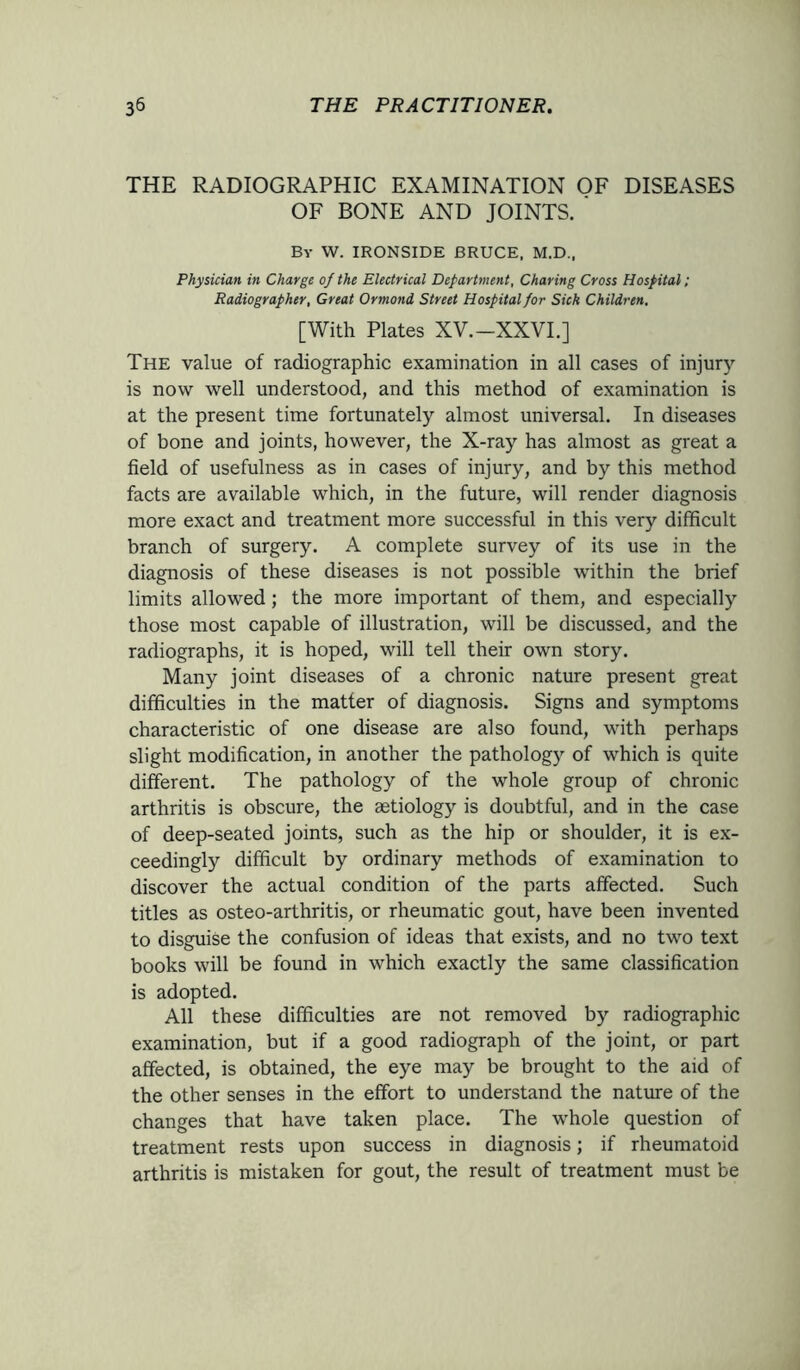 THE RADIOGRAPHIC EXAMINATION OF DISEASES OF BONE AND JOINTS. By W. IRONSIDE BRUCE. M.D., Physician in Charge of the Electrical Department, Charing Cross Hospital; Radiographer, Great Ormond Street Hospital for Sick Children. [With Plates XV.-XXVI.] The value of radiographic examination in all cases of injury is now well understood, and this method of examination is at the present time fortunately almost universal. In diseases of bone and joints, however, the X-ray has almost as great a field of usefulness as in cases of injury, and by this method facts are available which, in the future, will render diagnosis more exact and treatment more successful in this very difficult branch of surgery. A complete survey of its use in the diagnosis of these diseases is not possible within the brief limits allowed; the more important of them, and especially those most capable of illustration, will be discussed, and the radiographs, it is hoped, will tell their own story. Many joint diseases of a chronic nature present great difficulties in the matter of diagnosis. Signs and symptoms characteristic of one disease are also found, with perhaps slight modification, in another the pathology of which is quite different. The pathology of the whole group of chronic arthritis is obscure, the aetiology is doubtful, and in the case of deep-seated joints, such as the hip or shoulder, it is ex- ceedingly difficult by ordinary methods of examination to discover the actual condition of the parts affected. Such titles as osteo-arthritis, or rheumatic gout, have been invented to disguise the confusion of ideas that exists, and no two text books will be found in which exactly the same classification is adopted. All these difficulties are not removed by radiographic examination, but if a good radiograph of the joint, or part affected, is obtained, the eye may be brought to the aid of the other senses in the effort to understand the nature of the changes that have taken place. The whole question of treatment rests upon success in diagnosis; if rheumatoid arthritis is mistaken for gout, the result of treatment must be