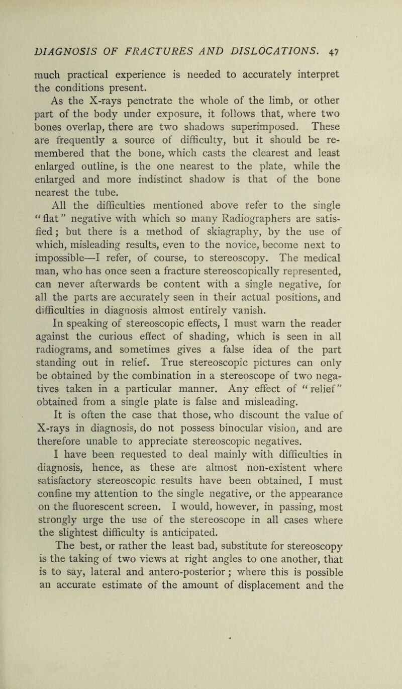 much practical experience is needed to accurately interpret the conditions present. As the X-rays penetrate the whole of the limb, or other part of the body under exposure, it follows that, where two bones overlap, there are two shadows superimposed. These are frequently a source of difficulty, but it should be re- membered that the bone, which casts the clearest and least enlarged outline, is the one nearest to the plate, while the enlarged and more indistinct shadow is that of the bone nearest the tube. All the difficulties mentioned above refer to the single “ flat ” negative with which so many Radiographers are satis- fied ; but there is a method of skiagraphy, by the use of which, misleading results, even to the novice, become next to impossible—I refer, of course, to stereoscopy. The medical man, who has once seen a fracture stereoscopically represented, can never afterwards be content with a single negative, for all the parts are accurately seen in their actual positions, and difficulties in diagnosis almost entirely vanish. In speaking of stereoscopic effects, I must warn the reader against the curious effect of shading, which is seen in all radiograms, and sometimes gives a false idea of the part standing out in relief. True stereoscopic pictures can only be obtained by the combination in a stereoscope of two nega- tives taken in a particular manner. Any effect of “relief” obtained from a single plate is false and misleading. It is often the case that those, who discount the value of X-rays in diagnosis, do not possess binocular vision, and are therefore unable to appreciate stereoscopic negatives. I have been requested to deal mainly with difficulties in diagnosis, hence, as these are almost non-existent where satisfactory stereoscopic results have been obtained, I must confine my attention to the single negative, or the appearance on the fluorescent screen. I would, however, in passing, most strongly urge the use of the stereoscope in all cases where the slightest difficulty is anticipated. The best, or rather the least bad, substitute for stereoscopy is the taking of two views at right angles to one another, that is to say, lateral and antero-posterior; where this is possible an accurate estimate of the amount of displacement and the