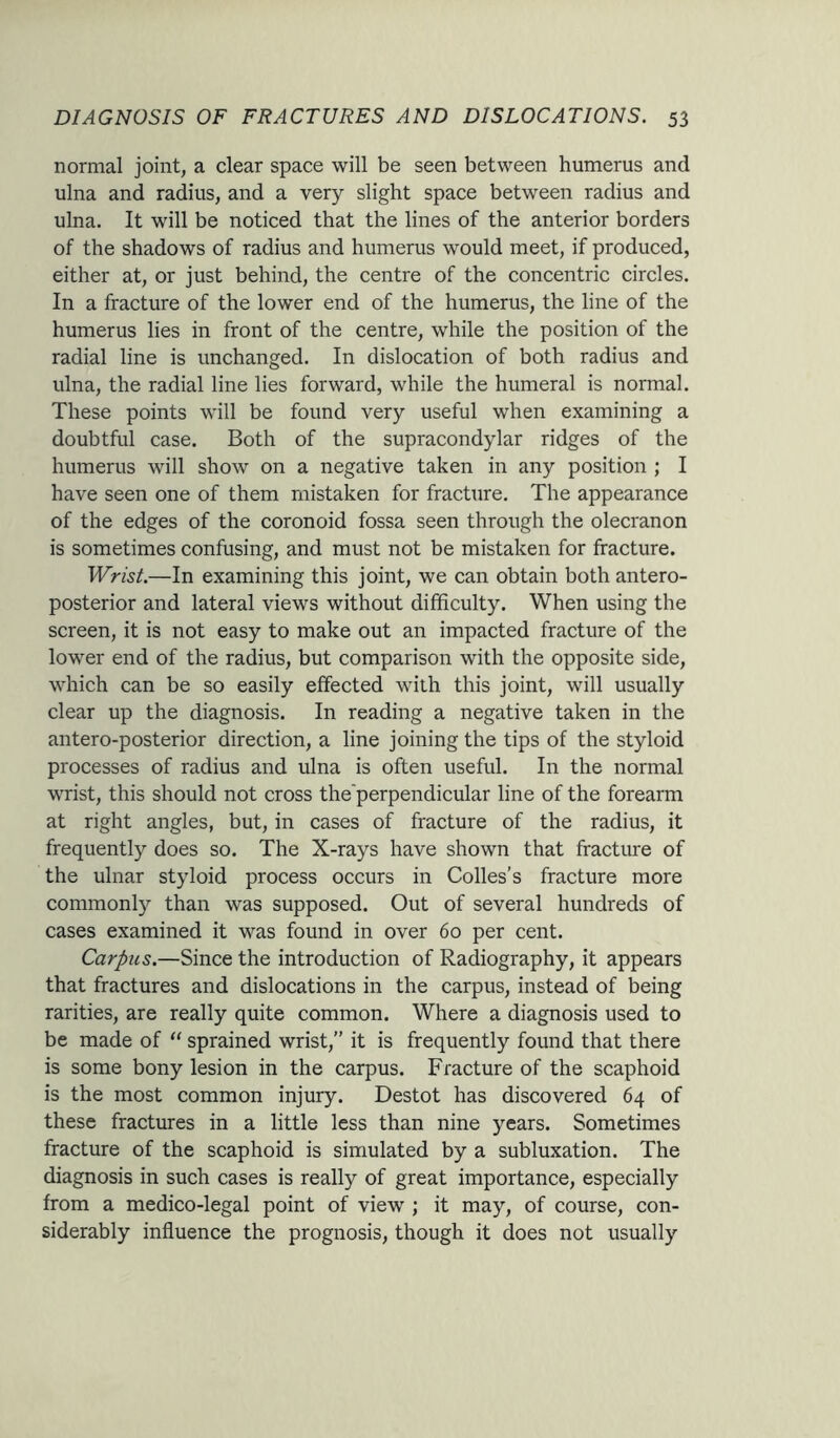 normal joint, a clear space will be seen between humerus and ulna and radius, and a very slight space between radius and ulna. It will be noticed that the lines of the anterior borders of the shadows of radius and humerus would meet, if produced, either at, or just behind, the centre of the concentric circles. In a fracture of the lower end of the humerus, the line of the humerus lies in front of the centre, while the position of the radial line is unchanged. In dislocation of both radius and ulna, the radial line lies forward, while the humeral is normal. These points will be found very useful when examining a doubtful case. Both of the supracondylar ridges of the humerus will show on a negative taken in any position ; I have seen one of them mistaken for fracture. The appearance of the edges of the coronoid fossa seen through the olecranon is sometimes confusing, and must not be mistaken for fracture. Wrist.—In examining this joint, we can obtain both antero- posterior and lateral views without difficulty. When using the screen, it is not easy to make out an impacted fracture of the lower end of the radius, but comparison with the opposite side, which can be so easily effected with this joint, will usually clear up the diagnosis. In reading a negative taken in the antero-posterior direction, a line joining the tips of the styloid processes of radius and ulna is often useful. In the normal wrist, this should not cross the'perpendicular line of the forearm at right angles, but, in cases of fracture of the radius, it frequently does so. The X-rays have shown that fracture of the ulnar styloid process occurs in Colies’s fracture more commonly than was supposed. Out of several hundreds of cases examined it was found in over 60 per cent. Carpus.—Since the introduction of Radiography, it appears that fractures and dislocations in the carpus, instead of being rarities, are really quite common. Where a diagnosis used to be made of “ sprained wrist,” it is frequently found that there is some bony lesion in the carpus. Fracture of the scaphoid is the most common injury. Destot has discovered 64 of these fractures in a little less than nine years. Sometimes fracture of the scaphoid is simulated by a subluxation. The diagnosis in such cases is really of great importance, especially from a medico-legal point of view ; it may, of course, con- siderably influence the prognosis, though it does not usually