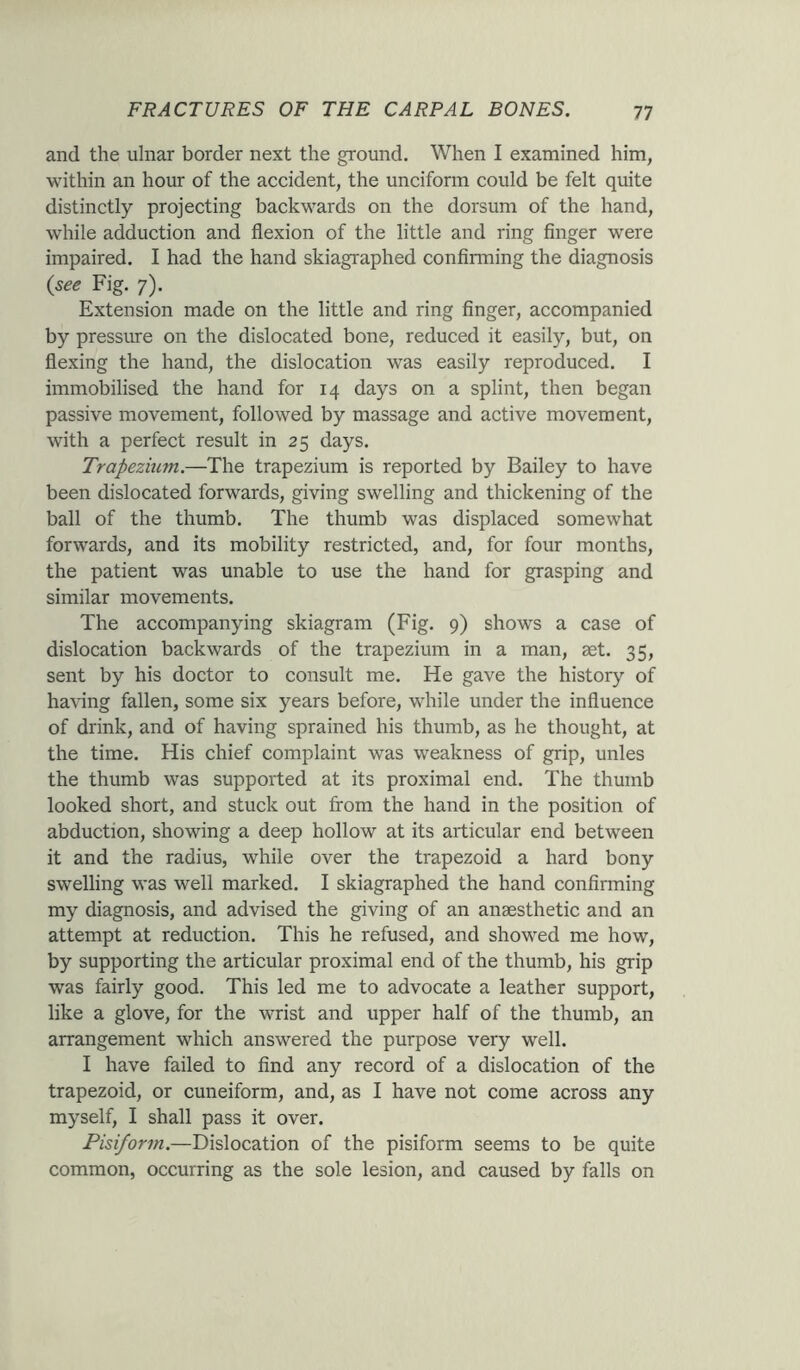 and the ulnar border next the ground. When I examined him, within an hour of the accident, the unciform could be felt quite distinctly projecting backwards on the dorsum of the hand, while adduction and flexion of the little and ring finger were impaired. I had the hand skiagraphed confirming the diagnosis (see Fig. 7). Extension made on the little and ring finger, accompanied by pressure on the dislocated bone, reduced it easily, but, on flexing the hand, the dislocation was easily reproduced. I immobilised the hand for 14 days on a splint, then began passive movement, followed by massage and active movement, with a perfect result in 25 days. Trapezium.—The trapezium is reported by Bailey to have been dislocated forwards, giving swelling and thickening of the ball of the thumb. The thumb was displaced somewhat forwards, and its mobility restricted, and, for four months, the patient was unable to use the hand for grasping and similar movements. The accompanying skiagram (Fig. 9) shows a case of dislocation backwards of the trapezium in a man, set. 35, sent by his doctor to consult me. He gave the history of having fallen, some six years before, while under the influence of drink, and of having sprained his thumb, as he thought, at the time. His chief complaint was weakness of grip, unles the thumb was supported at its proximal end. The thumb looked short, and stuck out from the hand in the position of abduction, showing a deep hollow at its articular end between it and the radius, while over the trapezoid a hard bony swelling was well marked. I skiagraphed the hand confirming my diagnosis, and advised the giving of an anaesthetic and an attempt at reduction. This he refused, and showed me how, by supporting the articular proximal end of the thumb, his grip was fairly good. This led me to advocate a leather support, like a glove, for the wrist and upper half of the thumb, an arrangement which answered the purpose very well. I have failed to find any record of a dislocation of the trapezoid, or cuneiform, and, as I have not come across any myself, I shall pass it over. Pisiform.—Dislocation of the pisiform seems to be quite common, occurring as the sole lesion, and caused by falls on