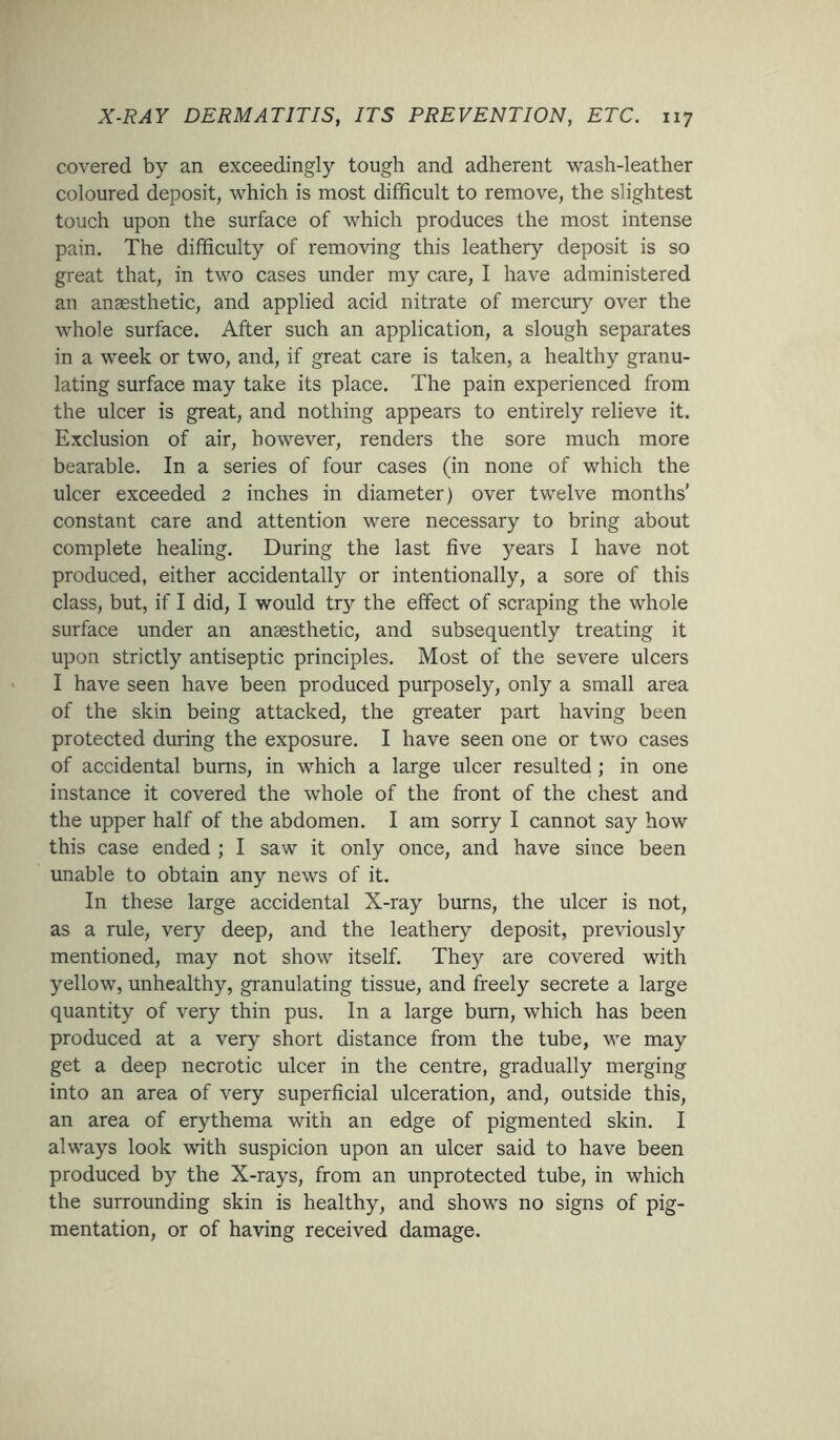 covered by an exceedingly tough and adherent wash-leather coloured deposit, which is most difficult to remove, the slightest touch upon the surface of which produces the most intense pain. The difficulty of removing this leathery deposit is so great that, in two cases under my care, I have administered an anaesthetic, and applied acid nitrate of mercury over the whole surface. After such an application, a slough separates in a week or two, and, if great care is taken, a healthy granu- lating surface may take its place. The pain experienced from the ulcer is great, and nothing appears to entirely relieve it. Exclusion of air, however, renders the sore much more bearable. In a series of four cases (in none of which the ulcer exceeded 2 inches in diameter) over twelve months' constant care and attention were necessary to bring about complete healing. During the last five years I have not produced, either accidentally or intentionally, a sore of this class, but, if I did, I would try the effect of scraping the whole surface under an anaesthetic, and subsequently treating it upon strictly antiseptic principles. Most of the severe ulcers I have seen have been produced purposely, only a small area of the skin being attacked, the greater part having been protected during the exposure. I have seen one or two cases of accidental burns, in which a large ulcer resulted ; in one instance it covered the whole of the front of the chest and the upper half of the abdomen. I am sorry I cannot say how this case ended ; I saw it only once, and have since been unable to obtain any news of it. In these large accidental X-ray burns, the ulcer is not, as a rule, very deep, and the leathery deposit, previously mentioned, may not show itself. They are covered with yellow, unhealthy, granulating tissue, and freely secrete a large quantity of very thin pus. In a large burn, which has been produced at a very short distance from the tube, we may get a deep necrotic ulcer in the centre, gradually merging into an area of very superficial ulceration, and, outside this, an area of erythema with an edge of pigmented skin. I always look with suspicion upon an ulcer said to have been produced by the X-rays, from an unprotected tube, in which the surrounding skin is healthy, and shows no signs of pig- mentation, or of having received damage.