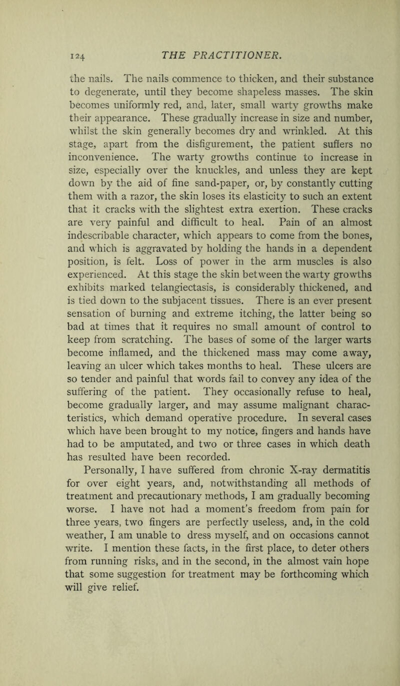 the nails. The nails commence to thicken, and their substance to degenerate, until they become shapeless masses. The skin becomes uniformly red, and, later, small warty growths make their appearance. These gradually increase in size and number, whilst the skin generally becomes dry and wrinkled. At this stage, apart from the disfigurement, the patient suffers no inconvenience. The warty growths continue to increase in size, especially over the knuckles, and unless they are kept down by the aid of fine sand-paper, or, by constantly cutting them with a razor, the skin loses its elasticity to such an extent that it cracks with the slightest extra exertion. These cracks are very painful and difficult to heal. Pain of an almost indescribable character, which appears to come from the bones, and which is aggravated by holding the hands in a dependent position, is felt. Loss of power in the arm muscles is also experienced. At this stage the skin between the warty growths exhibits marked telangiectasis, is considerably thickened, and is tied down to the subjacent tissues. There is an ever present sensation of burning and extreme itching, the latter being so bad at times that it requires no small amount of control to keep from scratching. The bases of some of the larger warts become inflamed, and the thickened mass may come away, leaving an ulcer which takes months to heal. These ulcers are so tender and painful that words fail to convey any idea of the suffering of the patient. They occasionally refuse to heal, become gradually larger, and may assume malignant charac- teristics, which demand operative procedure. In several cases which have been brought to my notice, fingers and hands have had to be amputated, and two or three cases in which death has resulted have been recorded. Personally, I have suffered from chronic X-ray dermatitis for over eight years, and, notwithstanding all methods of treatment and precautionary methods, I am gradually becoming worse. I have not had a moment’s freedom from pain for three years, two fingers are perfectly useless, and, in the cold weather, I am unable to dress myself, and on occasions cannot write. I mention these facts, in the first place, to deter others from running risks, and in the second, in the almost vain hope that some suggestion for treatment may be forthcoming which will give relief.