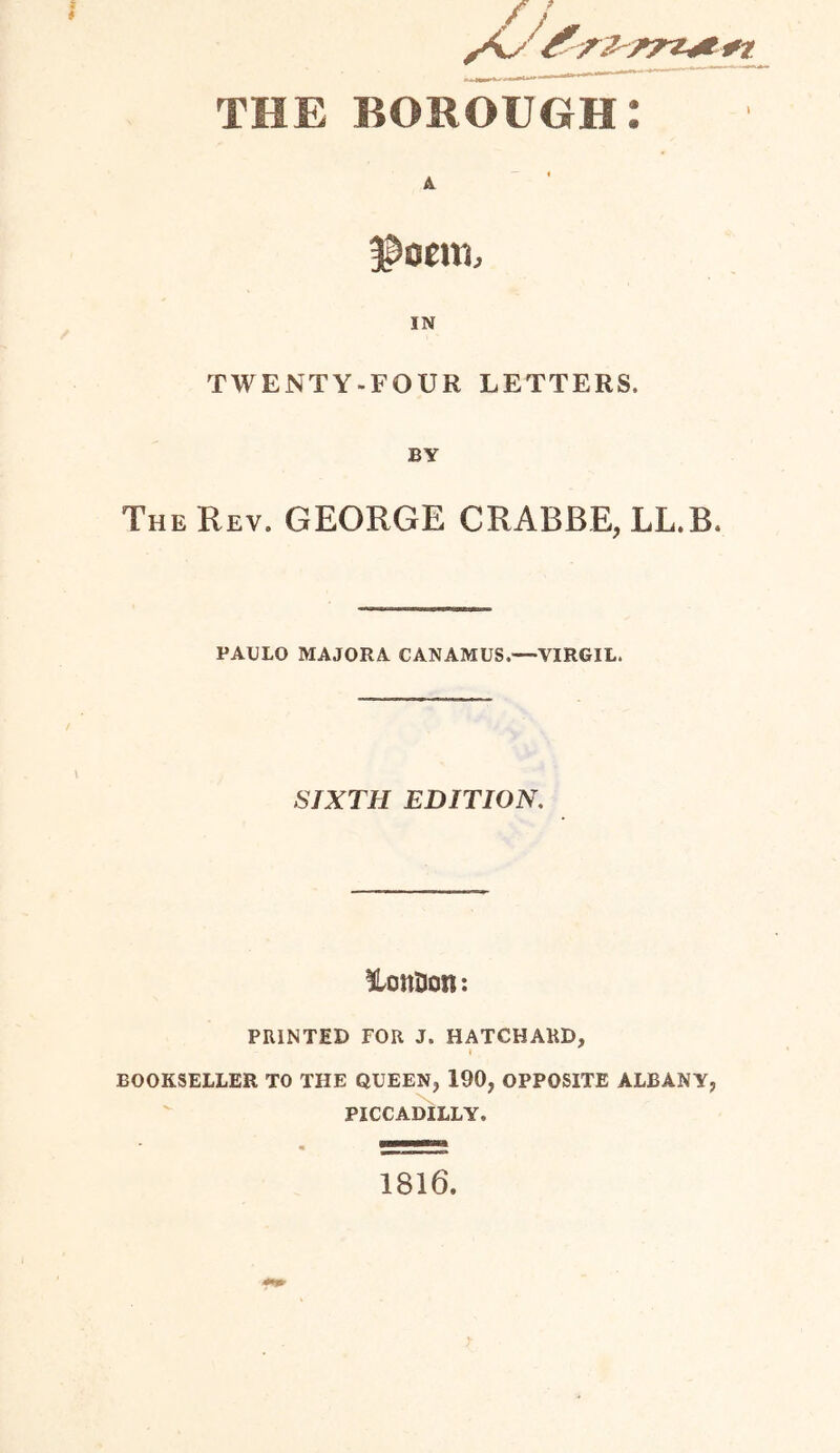 / THE borough: f&oenu IN TWENTY-FOUR LETTERS. BY The Rev. GEORGE CRABBE, LL.B. PAULO MAJORA CANAMUS.—VIRGIL. SIXTH EDITION. lonlJon: PRINTED FOR J. HATCHARD, I BOOKSELLER TO THE QUEEN, 190, OPPOSITE ALBANY, PICCADILLY. 1816