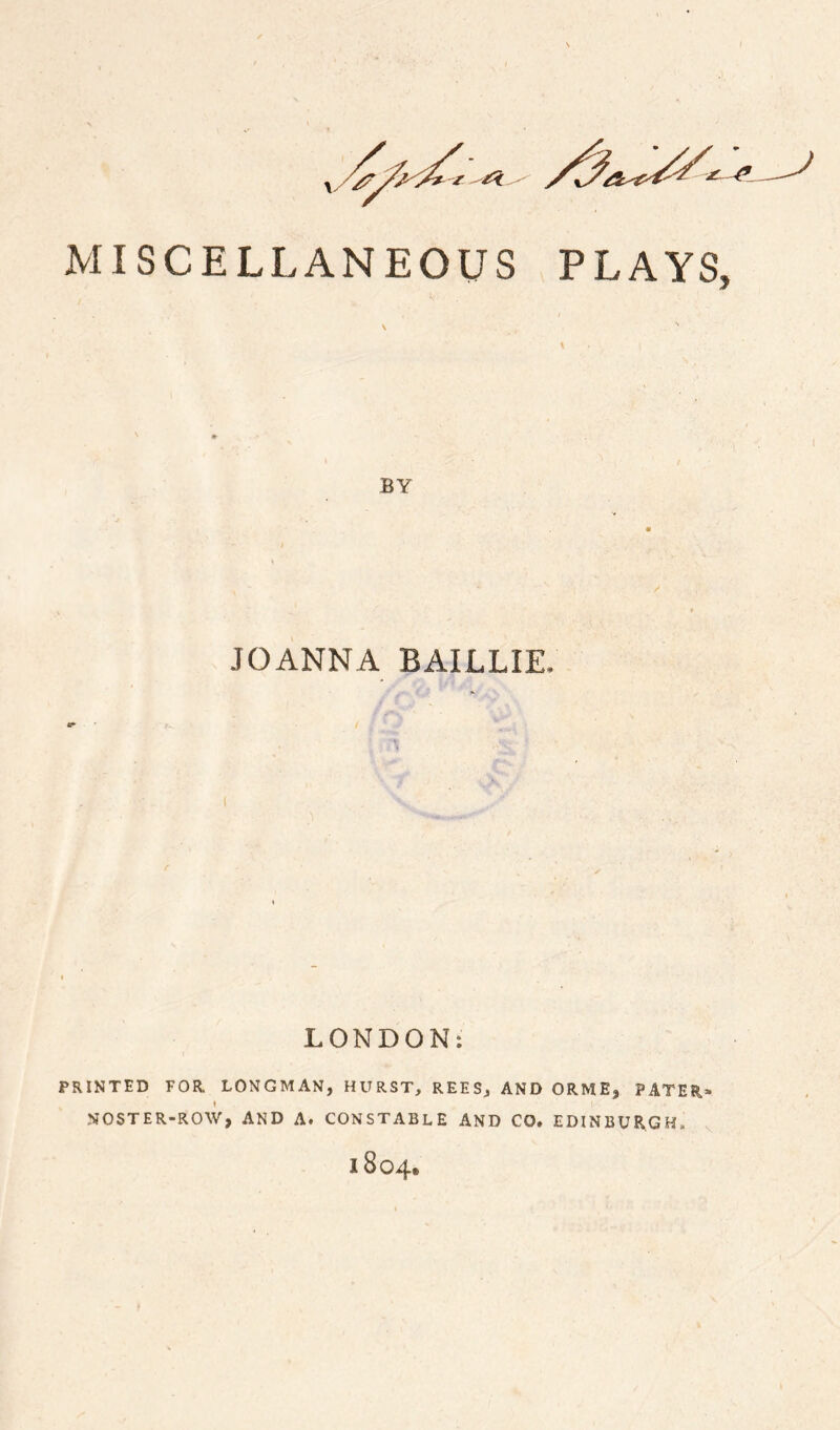 MISCELLANEOUS PLAYS BY JOANNA BAILLIE. LONDON: PRINTED FOR. LONGMAN, HURST, REES, AND ORME, PATER* NOSTER-ROW, AND A. CONSTABLE AND CO. EDINBURGH. 1804,