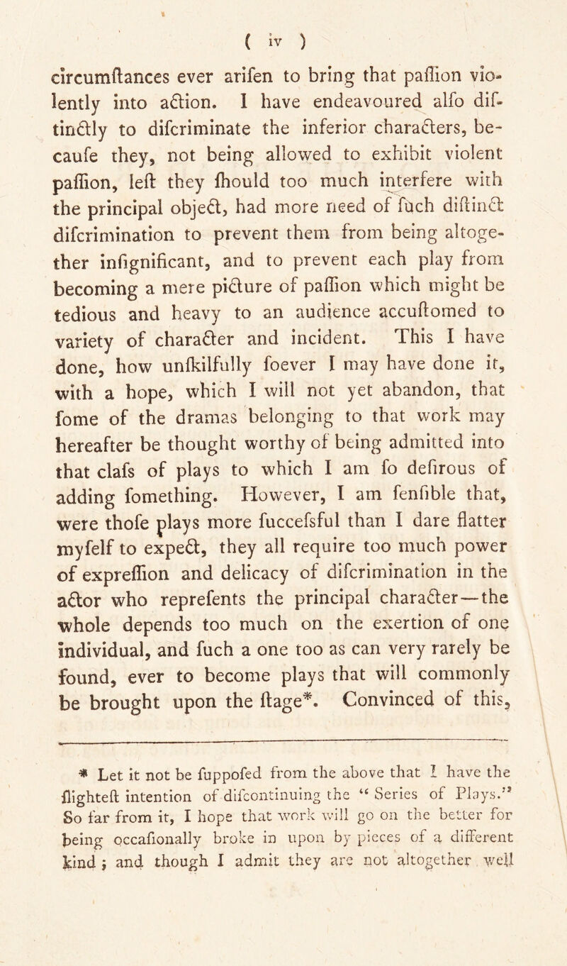 t ( iv ) circumftances ever arifen to bring that paffion vio- lently into adlion. 1 have endeavoured alfo dif- tindlly to difcriminate the inferior charadlers, be- caufe they, not being allowed to exhibit violent paffion, left they ffiould too much interfere with the principal objed, had more need of fqch diftiiid difcrimination to prevent them from being altoge- ther infignificant, and to prevent each play from becoming a mere pidure of paffion which might be tedious and heavy to an audience accuftomed to variety of charader and incident. This I have done, how unfkilfully foever I may have done it, with a hope, which I will not yet abandon, that fome of the dramas belonging to that work may hereafter be thought worthy of being admitted into that clafs of plays to which I am fo defirous of adding fomething. However, I am fenfible that, were thofe plays more fuccefsful than I dare flatter myfelf to exped, they all require too much power of expreffion and delicacy of difcrimination in the ador who reprefents the principal charader—the whole depends too much on the exertion of one individual, and fuch a one too as can very rarely be found, ever to become plays that will commonly be brought upon the ftage^. Convinced of this. * Let it not be fuppofed from the above that I have the flighteft intention of dlfcontinuing the Series of Phiysd’ So far from it, I hope that work will go on the belter for being occafionally broke in upon by pieces of a different