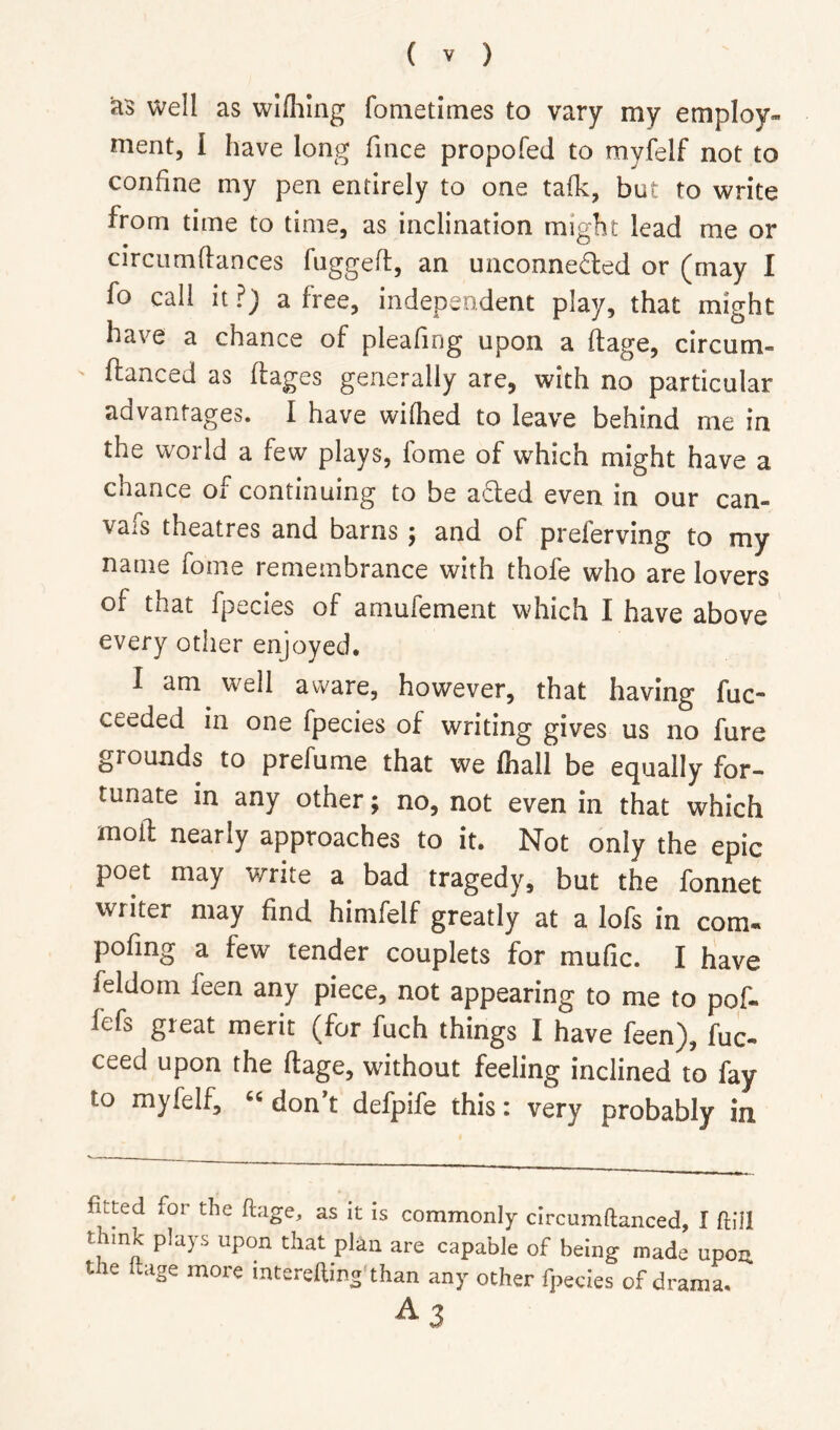 as well as wlfliing fonietlmes to vary my employ- ment, I have long fince propofed to myfelf not to confine my pen entirely to one talk, but to write from time to time, as inclination might lead me or circumdances fiiggell:, an unconneded or (may I fo call it?) a free, independent play, that might have a chance of pleafing upon a dage, circum- danced as dages generally are, with no particular advantages. I have wifhed to leave behind me in the world a few plays, lome of which might have a chance of continuing to be a6led even in our can- vass theatres and barns ^ and of preferving to my name fome remembrance with thofe who are lovers of that fpecies of amufement which I have above every other enjoyed. I am well aware, however, that having fuc- ceeded in one fpecies of writing gives us no fure grounds to prefume that we lhall be equally for- tunate in any other; no, not even in that which mod nearly approaches to it. Not only the epic poet may write a bad tragedy, but the fonnet writer may find himfelf greatly at a lofs in com- pofing a few tender couplets for mufic. I have feldom feen any piece, not appearing to me to pof- fefs great merit (for fuch things I have feen), fuc- ceed upon the dage, without feeling inclined to fay to myfelf, « dond defpife this: very probably in fitted for the ftage, as it is commonly circumftanced, I ftill think plays upon that plan are capable of being made upon the Icage more interefling than any other fpecies of drama. ^3