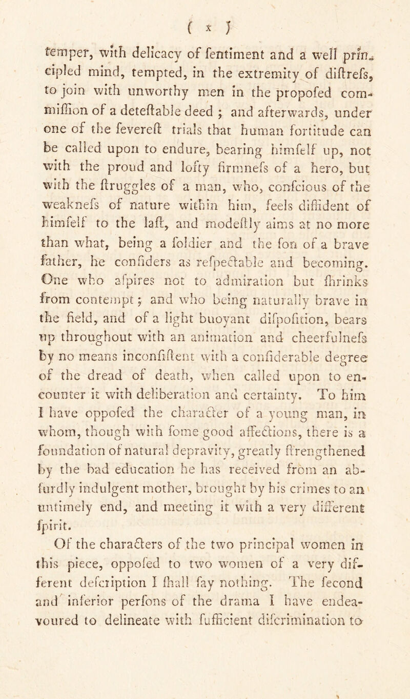 temper, with delicacy of fentiment and a well prfn^ cipled mind, tempted, in the extremity of diflrefs, to join with unworthy men in the propofed com- miffion of a deteflable deed ; and afterwards, under one of the feverefl trials that human fortitude can be called upon to endure, bearing himfelf up, not With the proud and lofty firnmefs of a hero, but With the druggies of a man, who, confcious of the weaknefs of nature within him, feels diffident of himfelf to the laft, and modeftly aims at no more than what, being a foldier and the fon of a brave father, he confiders as refpeclable and becoming. One who afpires not to admiration but ilirinks from conterjipt; and who being naturally brave in the field, and of a light buoyant difpofition, bears up throughout with an animation and cheerfulnefs by no means inconfident with a coiifiderable degree of the dread of death, when called upon to en- counter it with deliberation and certainty. To him I have oppofed the charafler of a young man, in whom, though with fome good affedlions, there is a foundation of natural depravity, greatly ftrengthened by the bad education he has received from an ab- furdly indulgent mother, brought by his crimes to an untimely end, and meeting it with a very differenl fpirit. Of the charadlers of the two principal women in this piece, oppofed to two women of a very dif- ferent defeription I fhall fay nothing. The fecond and inferior perfons of the drama I have endea- voured to delineate with fufficient diferimioation to