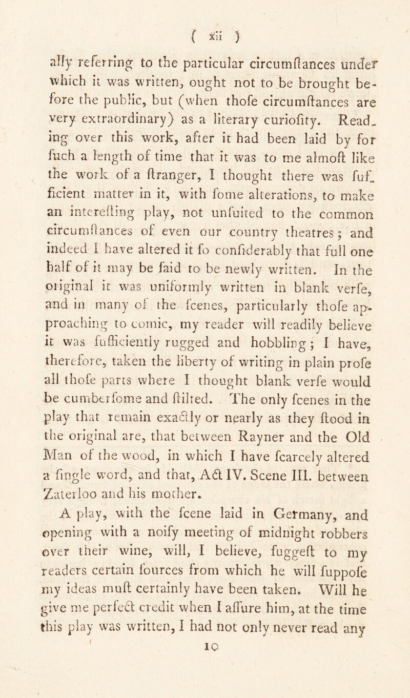 ( ) ally referring to the particular circumfiances unclet which it was written, ought not to be brought be- fore the public, but (when thofe circumfiances are very extraordinary) as a literary curiofity. Read„ log over this work, after it had been laid by for fuch a length of time that it was to me almofl like the work of a flranger, I thought there was fuf, ficient matter in it, with fome alterations, to make an interefling play, not unfuiied to the common circuniftances of even our country theatres; and indeed I have altered it fo confiderably that full one half of it may be faid to be newly written. In the oiiginai it was uniformly written in blank verfe, and in many of the- fceiies, particularly thofe ap. proachiiig to comic, my reader will readily believe it was fufficiently rugged and hobbling; I have, therefore, taken the liberty of writing in plain profe all thofe parts where I thought blank verfe would be cumberiome and flilted. The only fcenes in the play that remain exaclly or nparly as they flood in the original are, that between Rayner and the Old Man of the wood, in which I have fcarcely altered a fingle word, and that, Ad IV. Scene III. between Zaterloo and his mother. A play, with the fcene laid in Germany, and opening with a noify meeting of midnight robbers over their wine, will, I believe, fuggefl to my readers certain fources from which he will fuppofe my ideas mufl certainly have been taken. Will he give me perfect credit when I allure him, at the time this play was written, I had not only never read any IQ